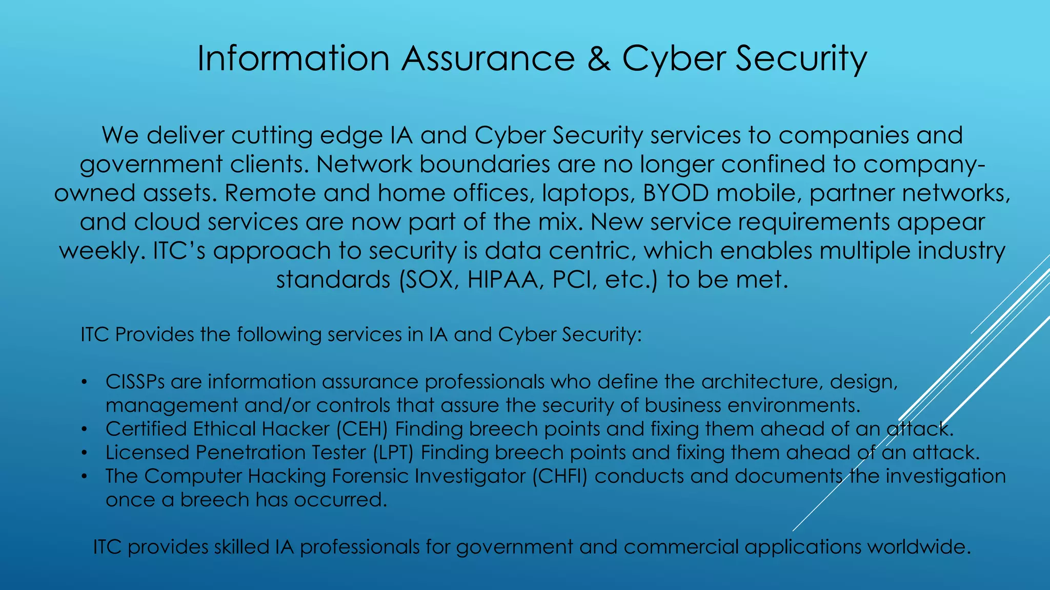 Information Assurance & Cyber Security
We deliver cutting edge IA and Cyber Security services to companies and
government clients. Network boundaries are no longer confined to company-
owned assets. Remote and home offices, laptops, BYOD mobile, partner networks,
and cloud services are now part of the mix. New service requirements appear
weekly. ITC’s approach to security is data centric, which enables multiple industry
standards (SOX, HIPAA, PCI, etc.) to be met.
ITC Provides the following services in IA and Cyber Security:
• CISSPs are information assurance professionals who define the architecture, design,
management and/or controls that assure the security of business environments.
• Certified Ethical Hacker (CEH) Finding breech points and fixing them ahead of an attack.
• Licensed Penetration Tester (LPT) Finding breech points and fixing them ahead of an attack.
• The Computer Hacking Forensic Investigator (CHFI) conducts and documents the investigation
once a breech has occurred.
ITC provides skilled IA professionals for government and commercial applications worldwide.
 
