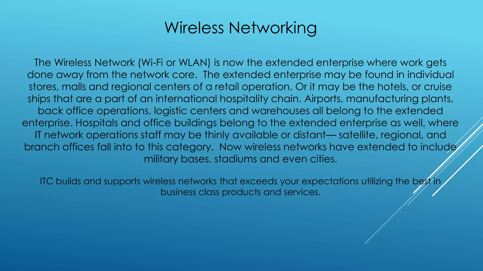 Wireless Networking
The Wireless Network (Wi-Fi or WLAN) is now the extended enterprise where work gets
done away from the network core. The extended enterprise may be found in individual
stores, malls and regional centers of a retail operation. Or it may be the hotels, or cruise
ships that are a part of an international hospitality chain. Airports, manufacturing plants,
back office operations, logistic centers and warehouses all belong to the extended
enterprise. Hospitals and office buildings belong to the extended enterprise as well, where
IT network operations staff may be thinly available or distant— satellite, regional, and
branch offices fall into to this category. Now wireless networks have extended to include
military bases, stadiums and even cities.
ITC builds and supports wireless networks that exceeds your expectations utilizing the best in
business class products and services.
 