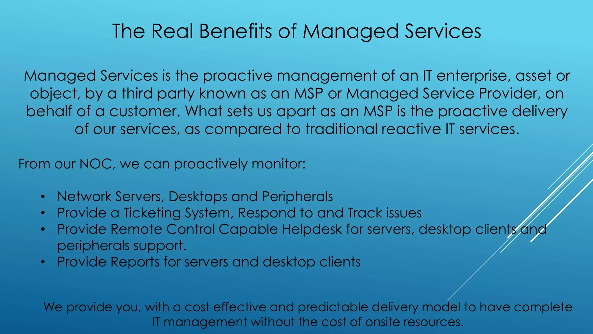 The Real Benefits of Managed Services
Managed Services is the proactive management of an IT enterprise, asset or
object, by a third party known as an MSP or Managed Service Provider, on
behalf of a customer. What sets us apart as an MSP is the proactive delivery
of our services, as compared to traditional reactive IT services.
From our NOC, we can proactively monitor:
• Network Servers, Desktops and Peripherals
• Provide a Ticketing System, Respond to and Track issues
• Provide Remote Control Capable Helpdesk for servers, desktop clients and
peripherals support.
• Provide Reports for servers and desktop clients
We provide you, with a cost effective and predictable delivery model to have complete
IT management without the cost of onsite resources.
 