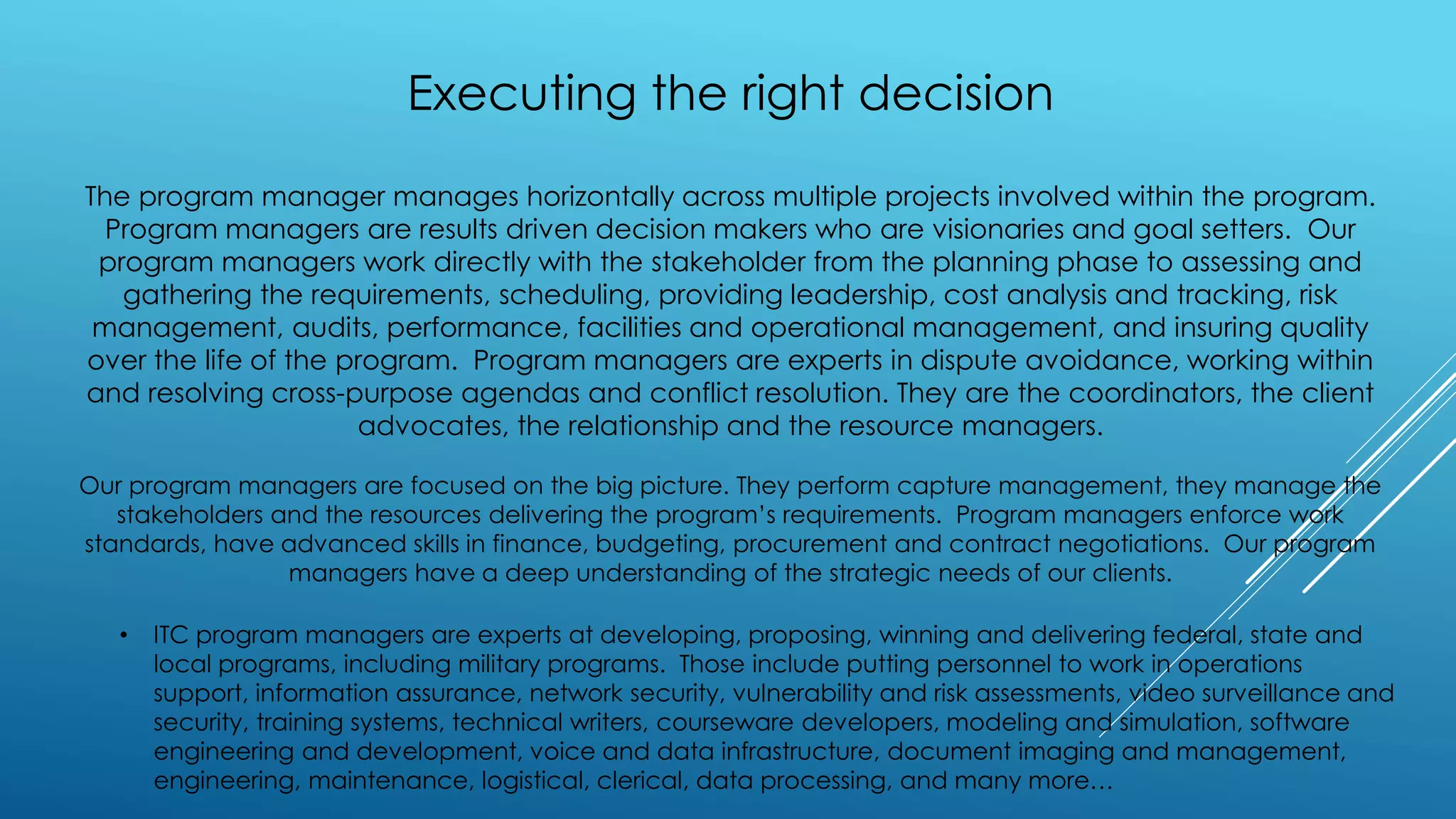 Executing the right decision
The program manager manages horizontally across multiple projects involved within the program.
Program managers are results driven decision makers who are visionaries and goal setters. Our
program managers work directly with the stakeholder from the planning phase to assessing and
gathering the requirements, scheduling, providing leadership, cost analysis and tracking, risk
management, audits, performance, facilities and operational management, and insuring quality
over the life of the program. Program managers are experts in dispute avoidance, working within
and resolving cross-purpose agendas and conflict resolution. They are the coordinators, the client
advocates, the relationship and the resource managers.
Our program managers are focused on the big picture. They perform capture management, they manage the
stakeholders and the resources delivering the program’s requirements. Program managers enforce work
standards, have advanced skills in finance, budgeting, procurement and contract negotiations. Our program
managers have a deep understanding of the strategic needs of our clients.
• ITC program managers are experts at developing, proposing, winning and delivering federal, state and
local programs, including military programs. Those include putting personnel to work in operations
support, information assurance, network security, vulnerability and risk assessments, video surveillance and
security, training systems, technical writers, courseware developers, modeling and simulation, software
engineering and development, voice and data infrastructure, document imaging and management,
engineering, maintenance, logistical, clerical, data processing, and many more…
 
