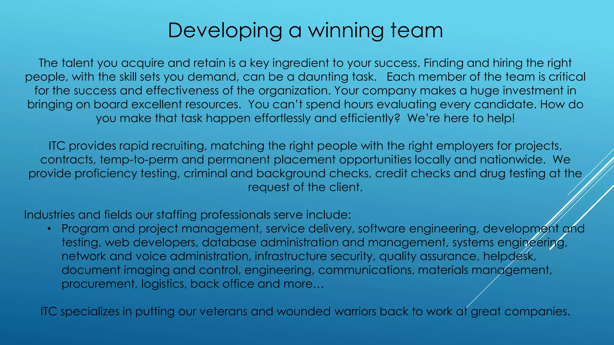 Developing a winning team
The talent you acquire and retain is a key ingredient to your success. Finding and hiring the right
people, with the skill sets you demand, can be a daunting task. Each member of the team is critical
for the success and effectiveness of the organization. Your company makes a huge investment in
bringing on board excellent resources. You can’t spend hours evaluating every candidate. How do
you make that task happen effortlessly and efficiently? We’re here to help!
ITC provides rapid recruiting, matching the right people with the right employers for projects,
contracts, temp-to-perm and permanent placement opportunities locally and nationwide. We
provide proficiency testing, criminal and background checks, credit checks and drug testing at the
request of the client.
Industries and fields our staffing professionals serve include:
• Program and project management, service delivery, software engineering, development and
testing, web developers, database administration and management, systems engineering,
network and voice administration, infrastructure security, quality assurance, helpdesk,
document imaging and control, engineering, communications, materials management,
procurement, logistics, back office and more…
ITC specializes in putting our veterans and wounded warriors back to work at great companies.
 