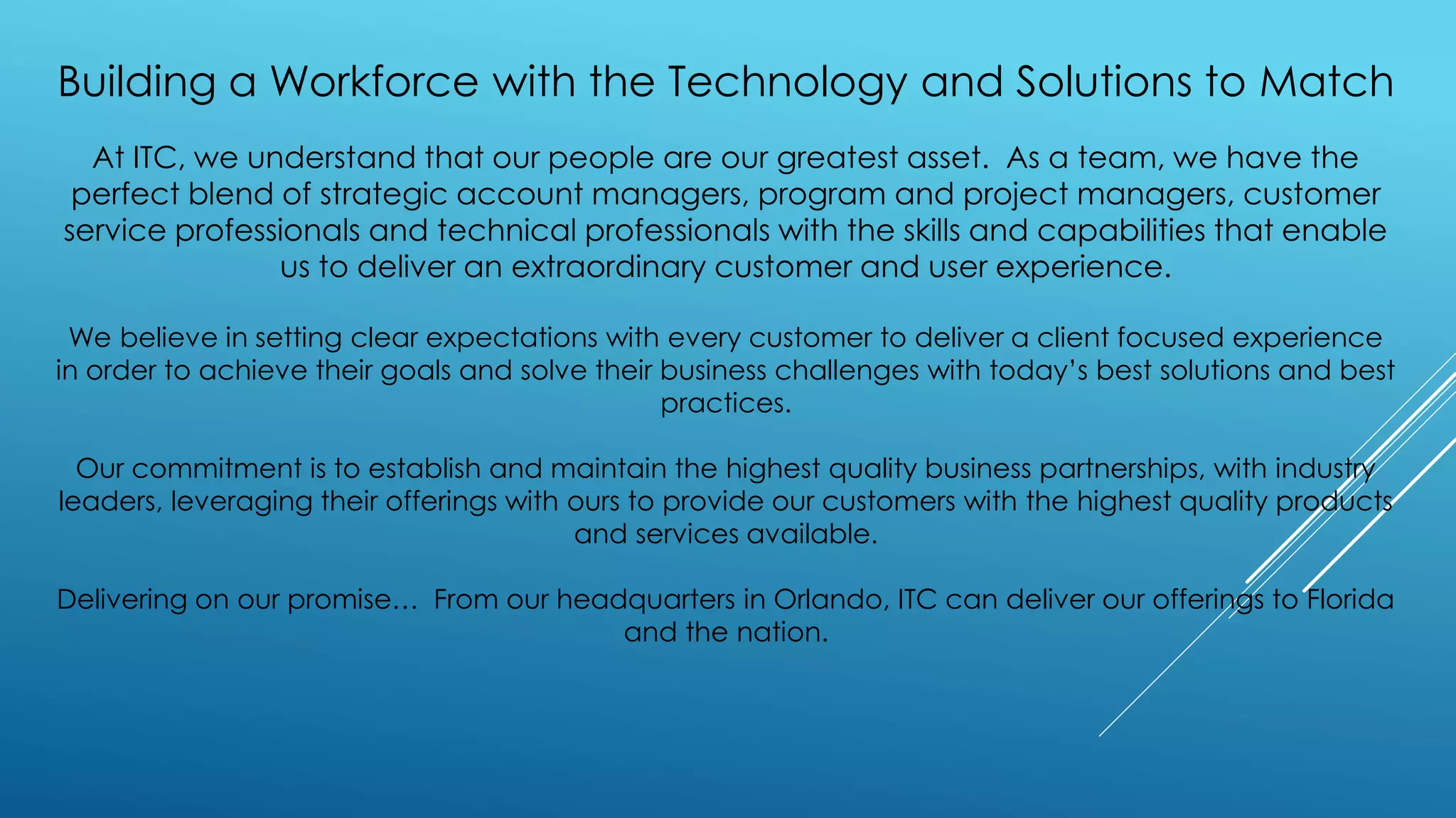 Building a Workforce with the Technology and Solutions to Match
At ITC, we understand that our people are our greatest asset. As a team, we have the
perfect blend of strategic account managers, program and project managers, customer
service professionals and technical professionals with the skills and capabilities that enable
us to deliver an extraordinary customer and user experience.
We believe in setting clear expectations with every customer to deliver a client focused experience
in order to achieve their goals and solve their business challenges with today’s best solutions and best
practices.
Our commitment is to establish and maintain the highest quality business partnerships, with industry
leaders, leveraging their offerings with ours to provide our customers with the highest quality products
and services available.
Delivering on our promise… From our headquarters in Orlando, ITC can deliver our offerings to Florida
and the nation.
 