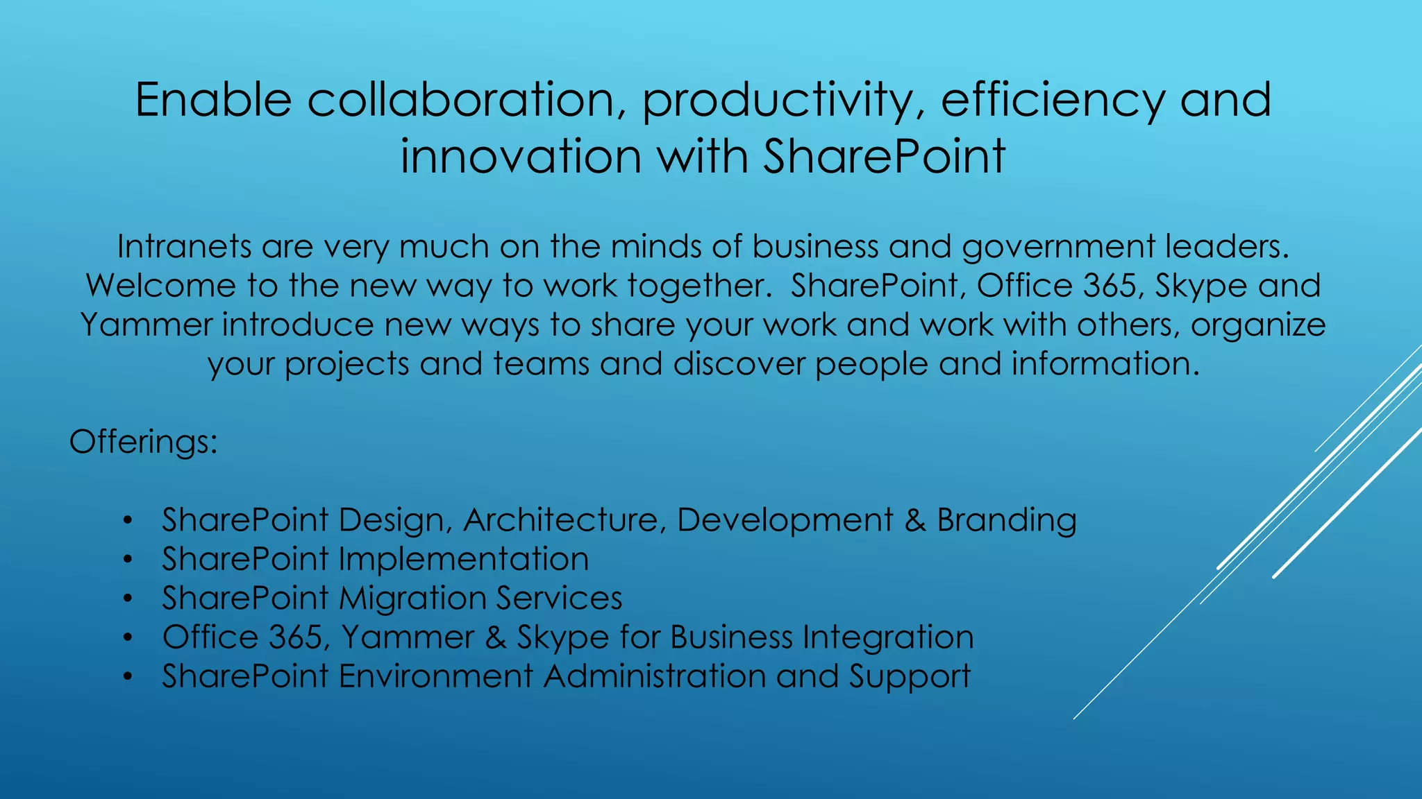 Enable collaboration, productivity, efficiency and
innovation with SharePoint
Intranets are very much on the minds of business and government leaders.
Welcome to the new way to work together. SharePoint, Office 365, Skype and
Yammer introduce new ways to share your work and work with others, organize
your projects and teams and discover people and information.
Offerings:
• SharePoint Design, Architecture, Development & Branding
• SharePoint Implementation
• SharePoint Migration Services
• Office 365, Yammer & Skype for Business Integration
• SharePoint Environment Administration and Support
 
