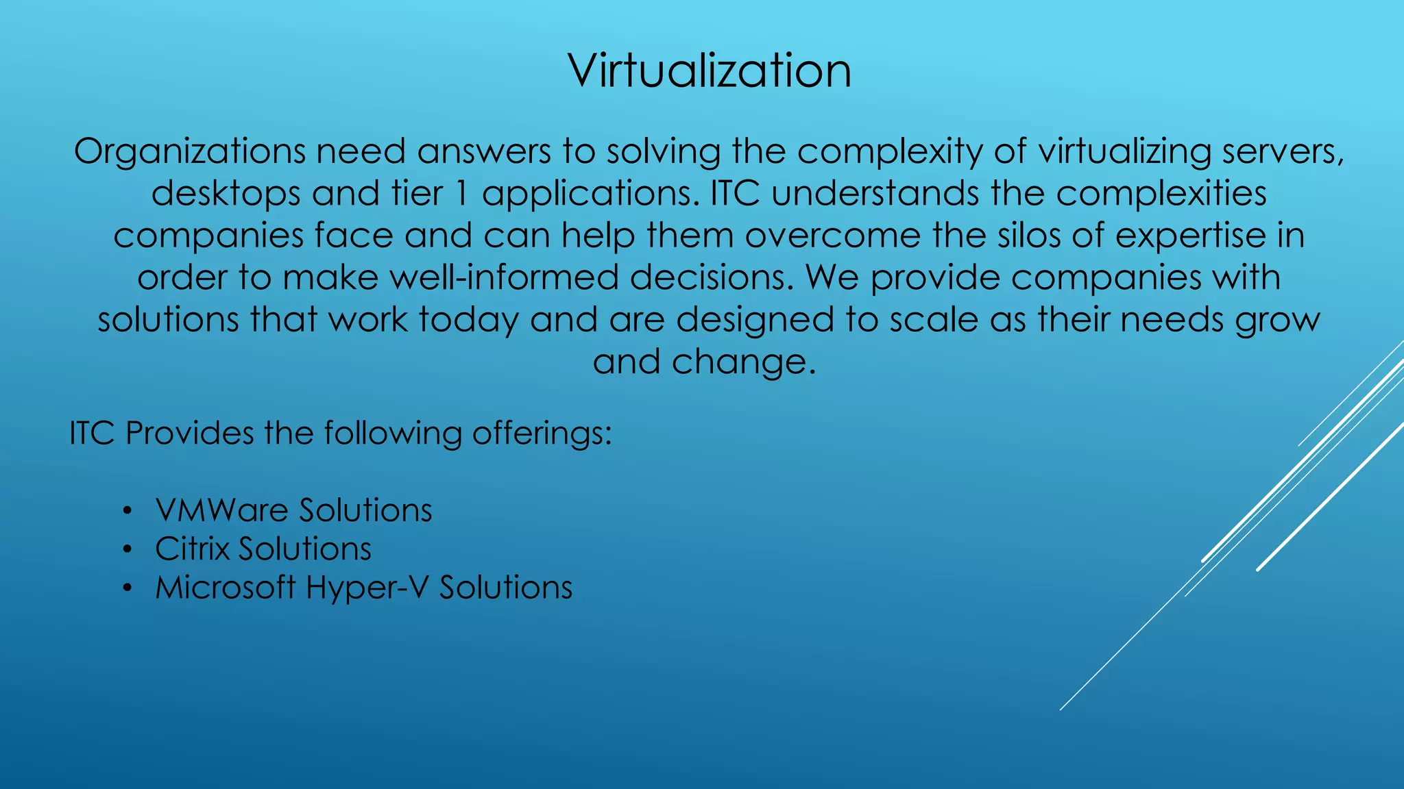 Virtualization
Organizations need answers to solving the complexity of virtualizing servers,
desktops and tier 1 applications. ITC understands the complexities
companies face and can help them overcome the silos of expertise in
order to make well-informed decisions. We provide companies with
solutions that work today and are designed to scale as their needs grow
and change.
ITC Provides the following offerings:
• VMWare Solutions
• Citrix Solutions
• Microsoft Hyper-V Solutions
 