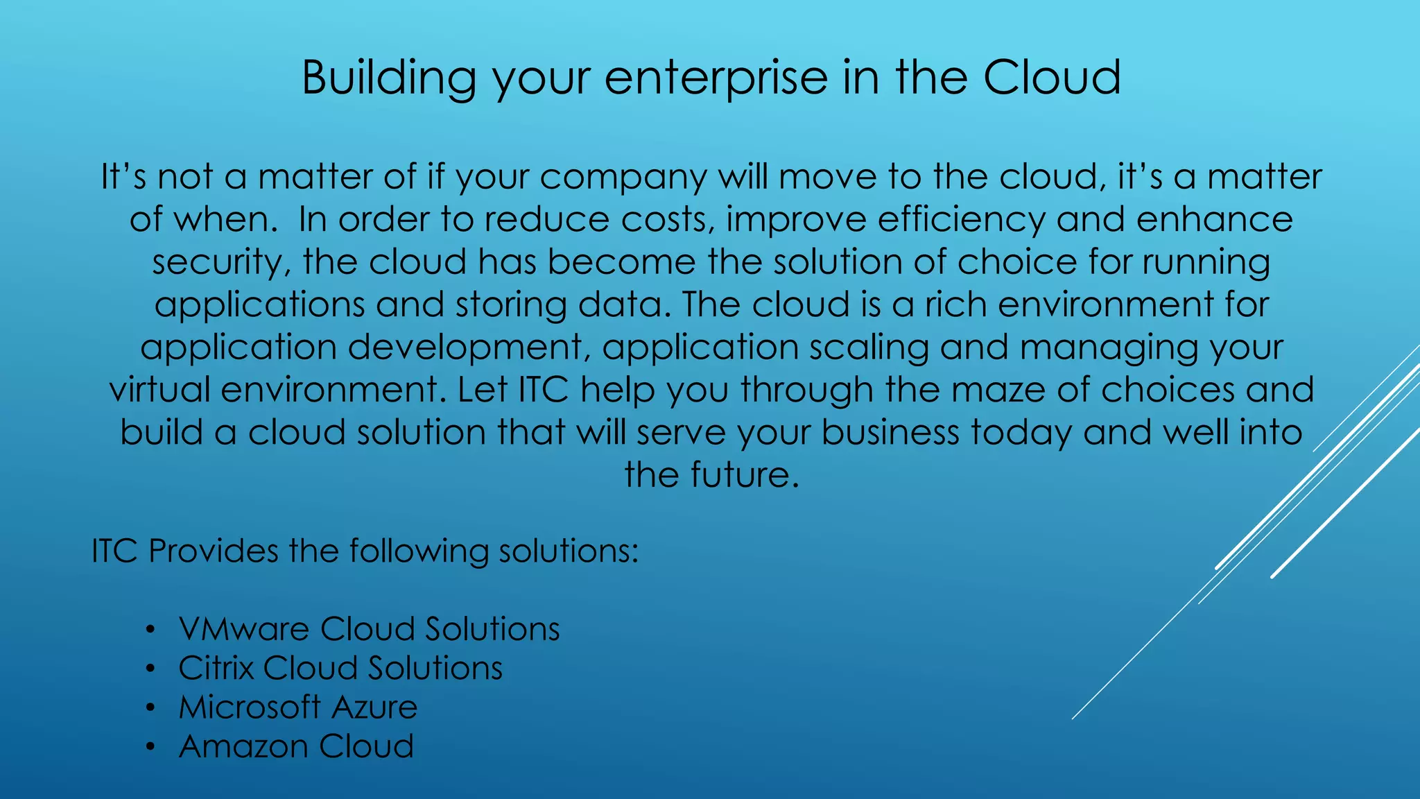 Building your enterprise in the Cloud
It’s not a matter of if your company will move to the cloud, it’s a matter
of when. In order to reduce costs, improve efficiency and enhance
security, the cloud has become the solution of choice for running
applications and storing data. The cloud is a rich environment for
application development, application scaling and managing your
virtual environment. Let ITC help you through the maze of choices and
build a cloud solution that will serve your business today and well into
the future.
ITC Provides the following solutions:
• VMware Cloud Solutions
• Citrix Cloud Solutions
• Microsoft Azure
• Amazon Cloud
 