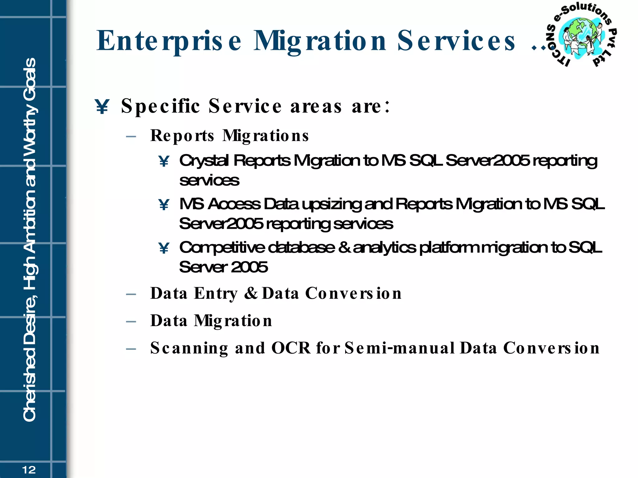 Enterprise Migration Services … Specific Service areas are: Reports Migrations   Crystal Reports Migration to MS SQL Server2005 reporting services MS Access Data upsizing and Reports Migration to MS SQL Server2005 reporting services  Competitive database & analytics platform migration to SQL Server 2005 Data Entry & Data Conversion Data Migration Scanning and OCR for Semi-manual Data Conversion   
