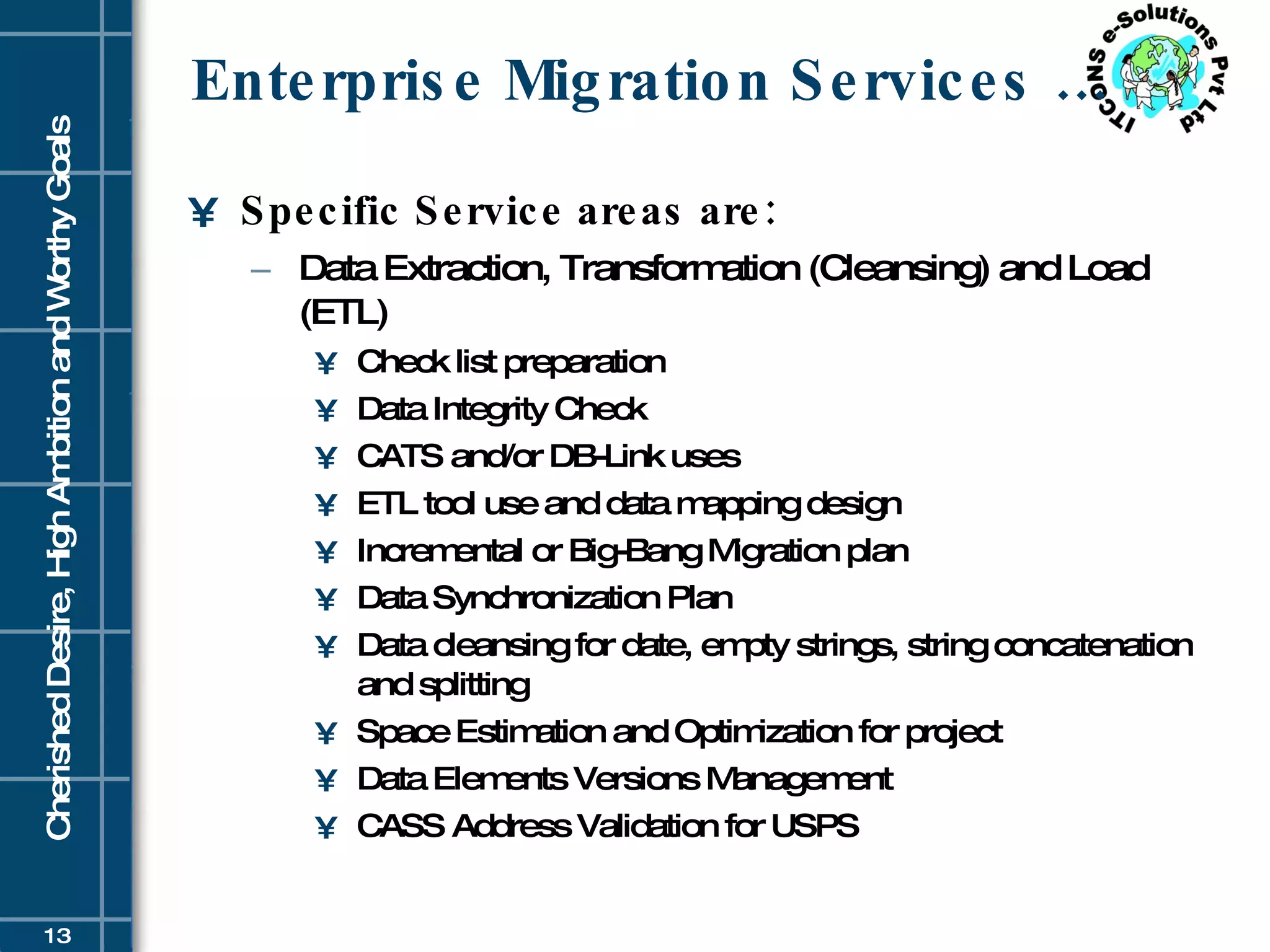 Enterprise Migration Services … Specific Service areas are: Data Extraction, Transformation (Cleansing) and Load (ETL) Check list preparation Data Integrity Check CATS and/or DB-Link uses ETL tool use and data mapping design Incremental or Big-Bang Migration plan Data Synchronization Plan Data cleansing for date, empty strings, string concatenation and splitting Space Estimation and Optimization for project Data Elements Versions Management CASS Address Validation for USPS 