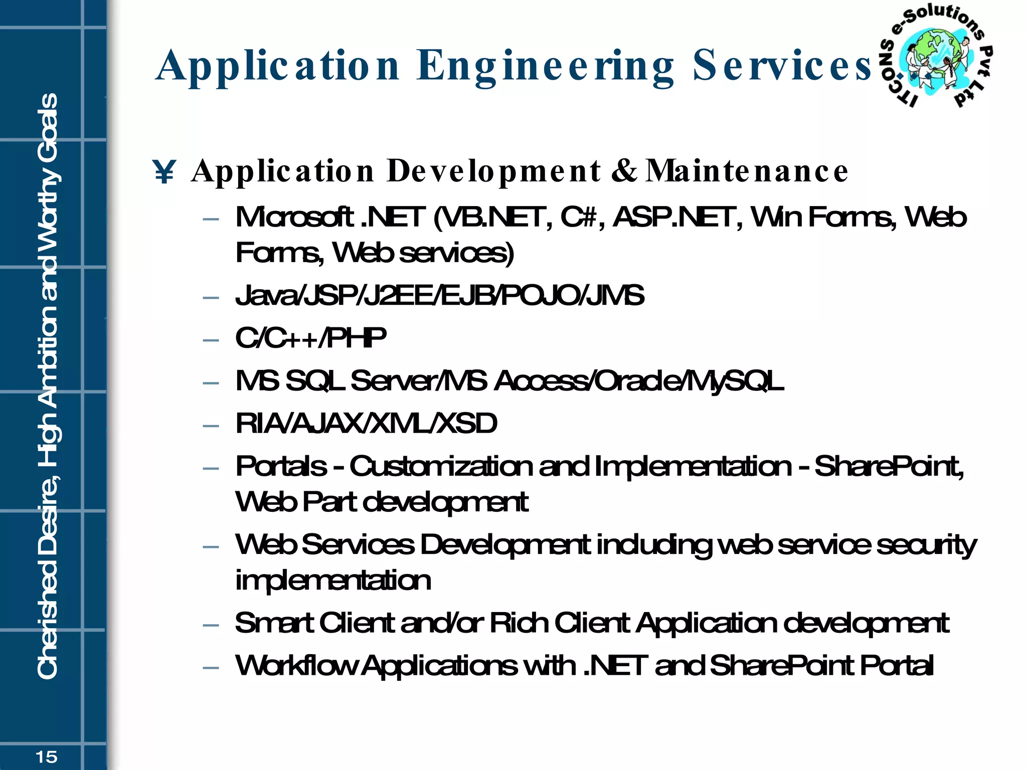 Application Engineering Services … Application Development & Maintenance Microsoft .NET (VB.NET, C#, ASP.NET, Win Forms, Web Forms, Web services)  Java/JSP/J2EE/EJB/POJO/JMS  C/C++/PHP  MS SQL Server/MS Access/Oracle/MySQL  RIA/AJAX/XML/XSD  Portals - Customization and Implementation - SharePoint, Web Part development  Web Services Development including web service security implementation  Smart Client and/or Rich Client Application development  Workflow Applications with .NET and SharePoint Portal 