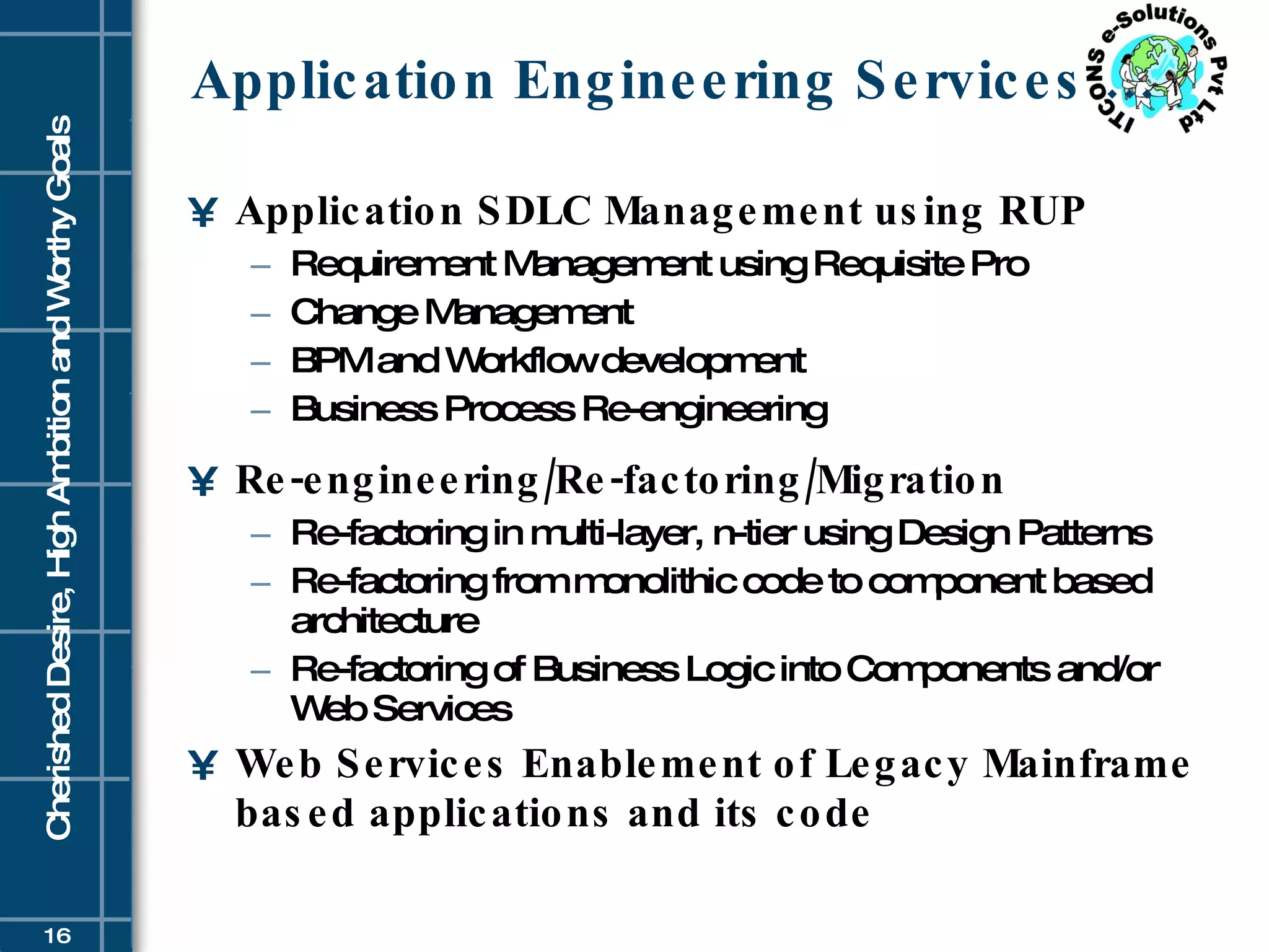 Application Engineering Services … Application SDLC Management using RUP Requirement Management using Requisite Pro  Change Management  BPM and Workflow development  Business Process Re-engineering  Re-engineering/Re-factoring/Migration Re-factoring in multi-layer, n-tier using Design Patterns  Re-factoring from monolithic code to component based architecture  Re-factoring of Business Logic into Components and/or Web Services  Web Services Enablement of Legacy Mainframe based applications and its code 
