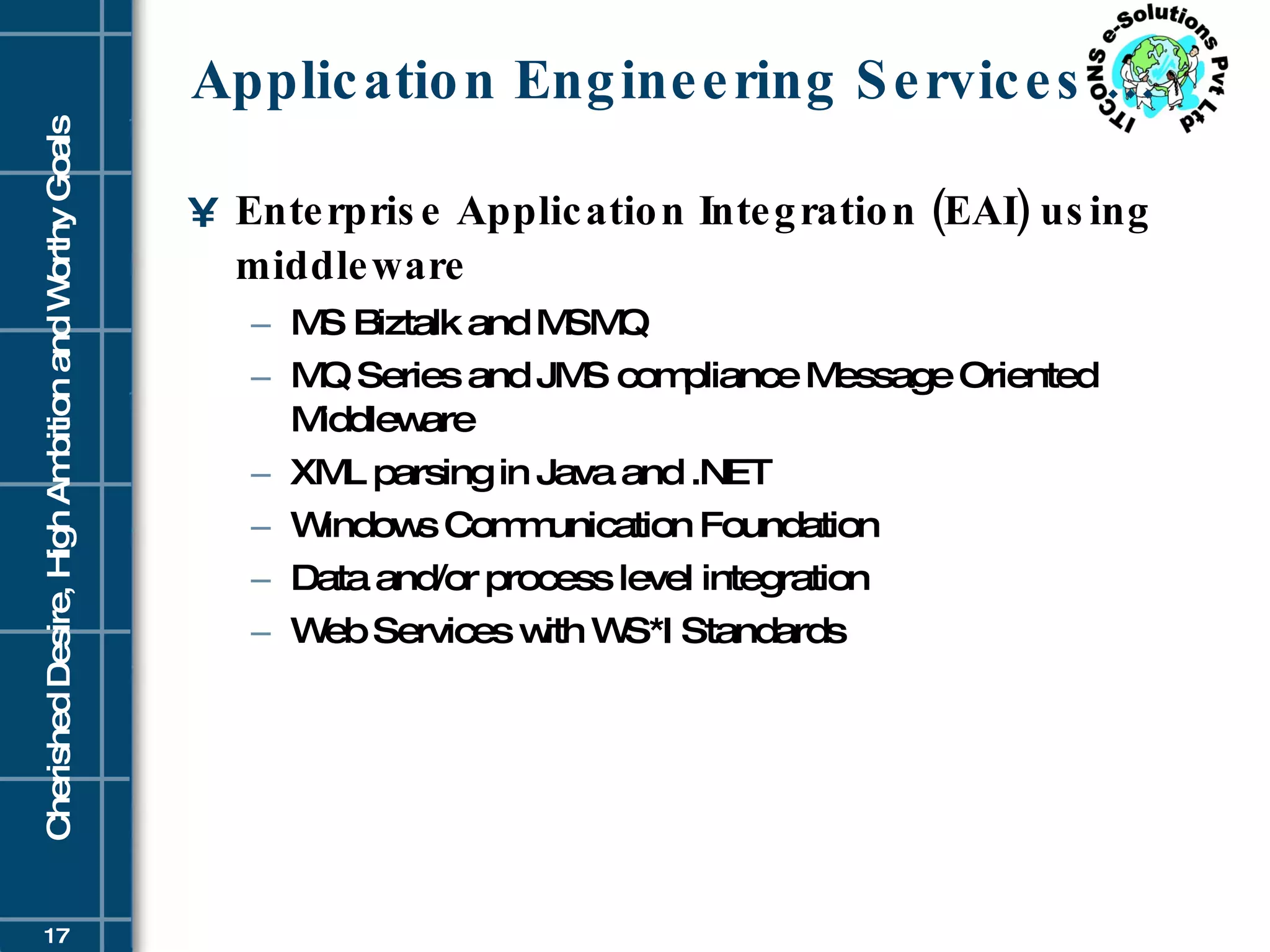 Application Engineering Services … Enterprise Application Integration (EAI) using middleware MS Biztalk and MSMQ  MQ Series and JMS compliance Message Oriented Middleware  XML parsing in Java and .NET  Windows Communication Foundation  Data and/or process level integration  Web Services with WS*I Standards  