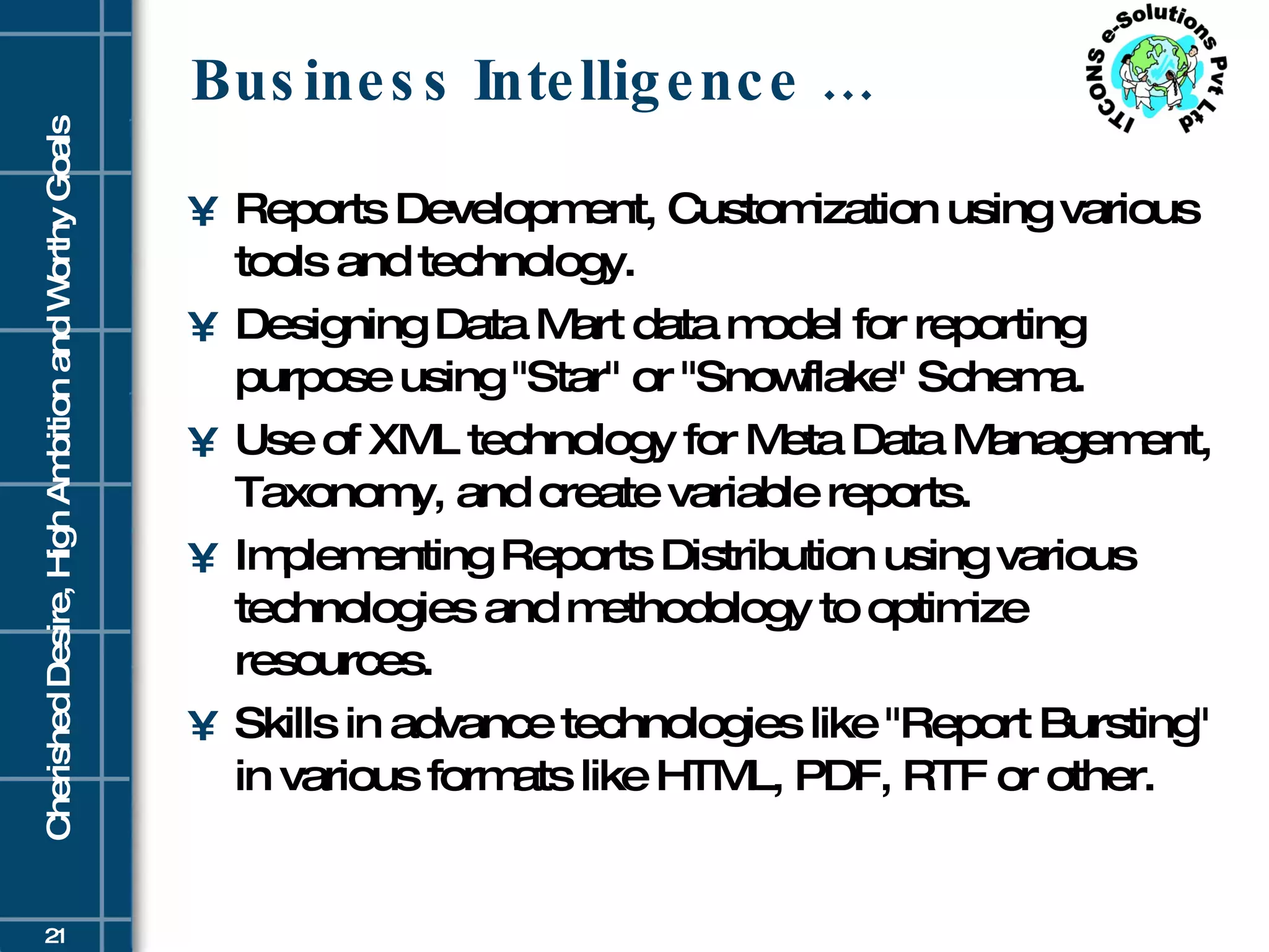 Business Intelligence … Reports Development, Customization using various tools and technology.  Designing Data Mart data model for reporting purpose using &quot;Star&quot; or &quot;Snowflake&quot; Schema. Use of XML technology for Meta Data Management, Taxonomy, and create variable reports. Implementing Reports Distribution using various technologies and methodology to optimize resources.  Skills in advance technologies like &quot;Report Bursting&quot; in various formats like HTML, PDF, RTF or other.  
