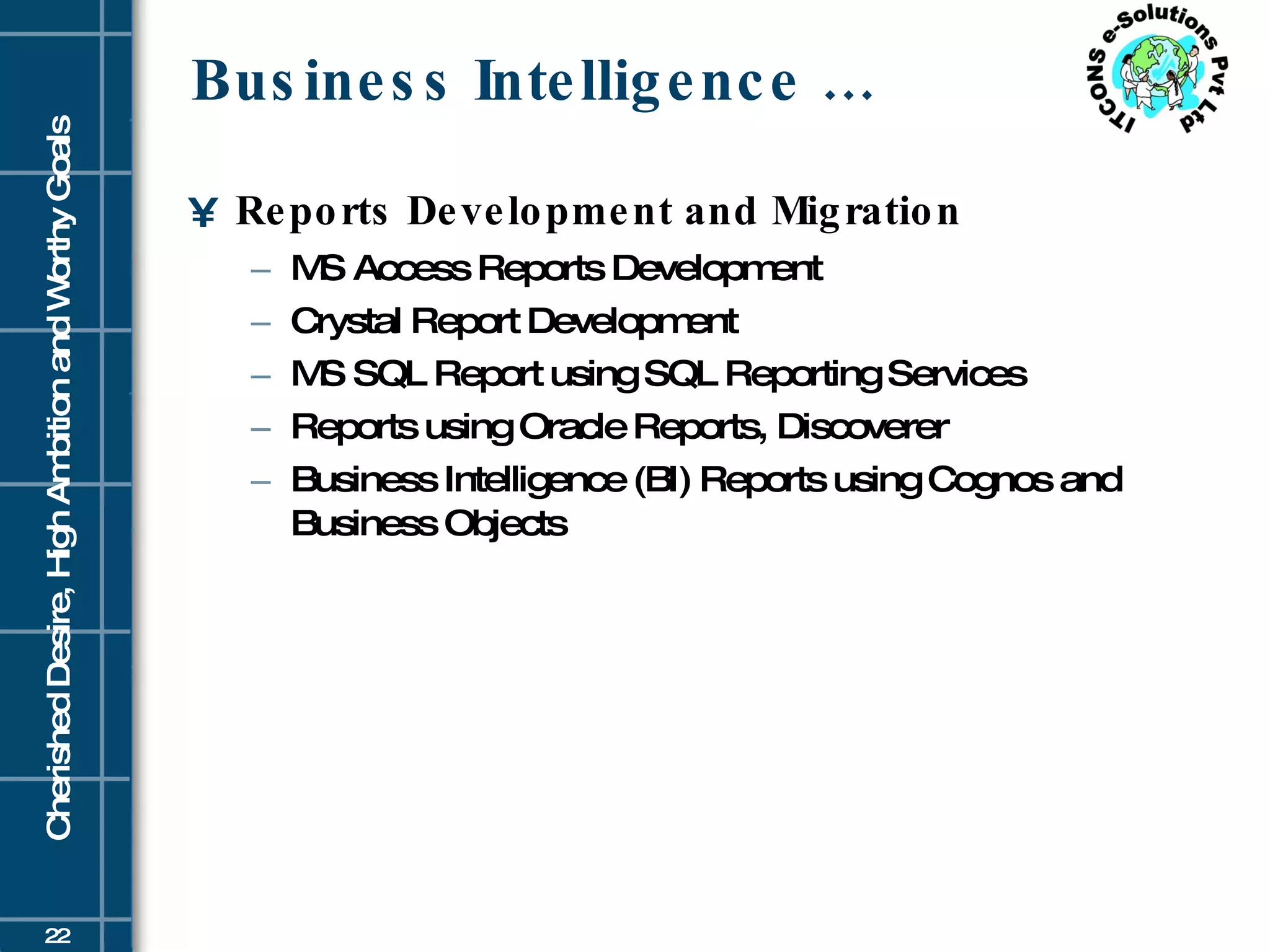 Business Intelligence … Reports Development and Migration  MS Access Reports Development  Crystal Report Development  MS SQL Report using SQL Reporting Services  Reports using Oracle Reports, Discoverer  Business Intelligence (BI) Reports using Cognos and Business Objects  