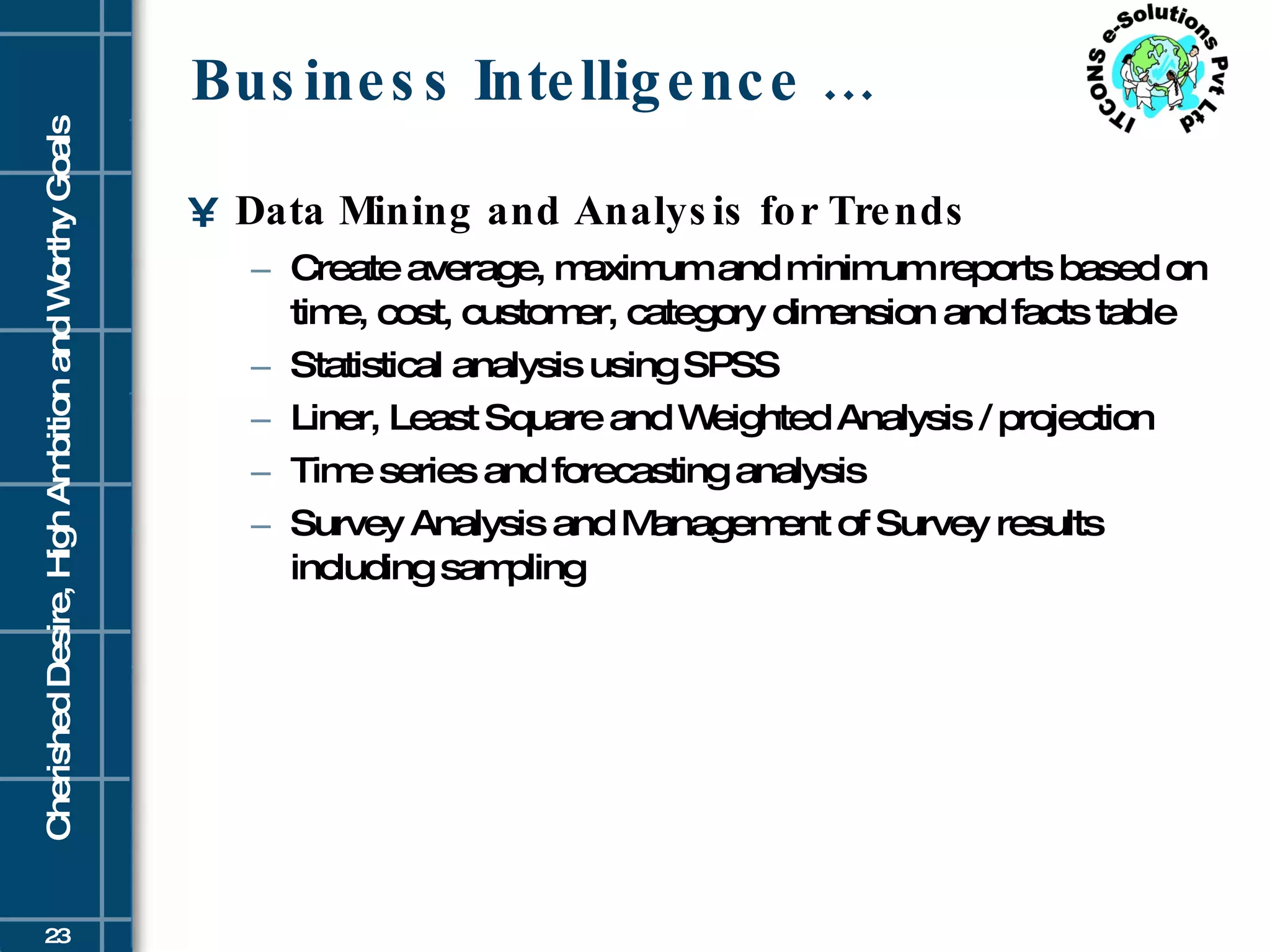 Business Intelligence … Data Mining and Analysis for Trends   Create average, maximum and minimum reports based on time, cost, customer, category dimension and facts table  Statistical analysis using SPSS  Liner, Least Square and Weighted Analysis / projection  Time series and forecasting analysis  Survey Analysis and Management of Survey results including sampling 