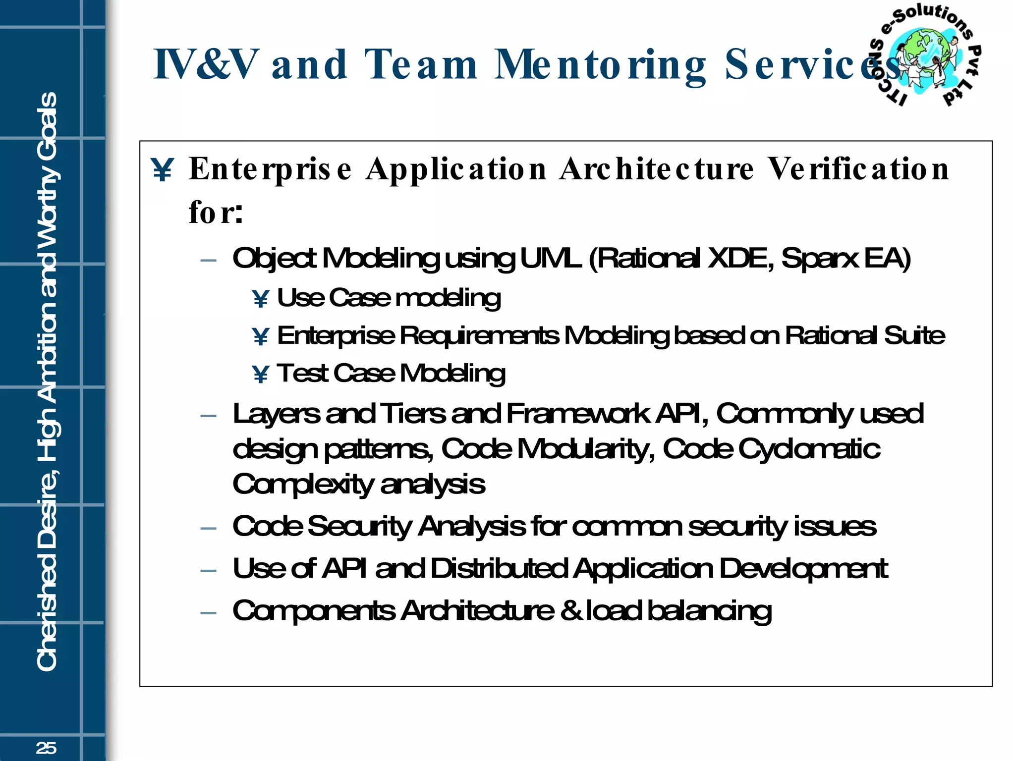 IV&V and Team Mentoring Services Enterprise Application Architecture Verification for : Object Modeling using UML (Rational XDE, Sparx EA) Use Case modeling Enterprise Requirements Modeling based on Rational Suite Test Case Modeling Layers and Tiers and Framework API, Commonly used design patterns, Code Modularity, Code Cyclomatic Complexity analysis  Code Security Analysis for common security issues Use of API and Distributed Application Development Components Architecture & load balancing 