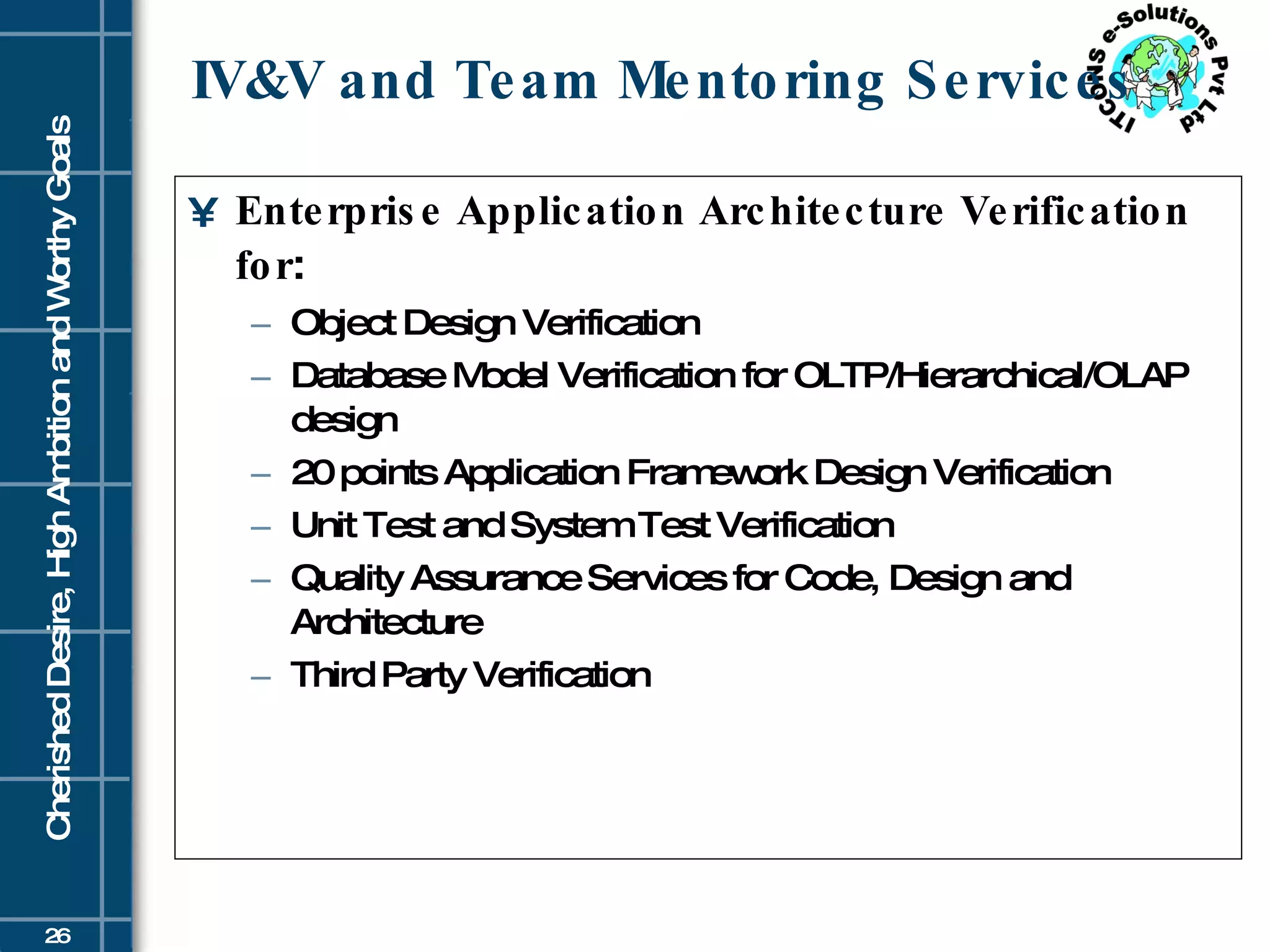 IV&V and Team Mentoring Services Enterprise Application Architecture Verification for : Object Design Verification Database Model Verification for OLTP/Hierarchical/OLAP design 20 points Application Framework Design Verification Unit Test and System Test Verification Quality Assurance Services for Code, Design and Architecture Third Party Verification 