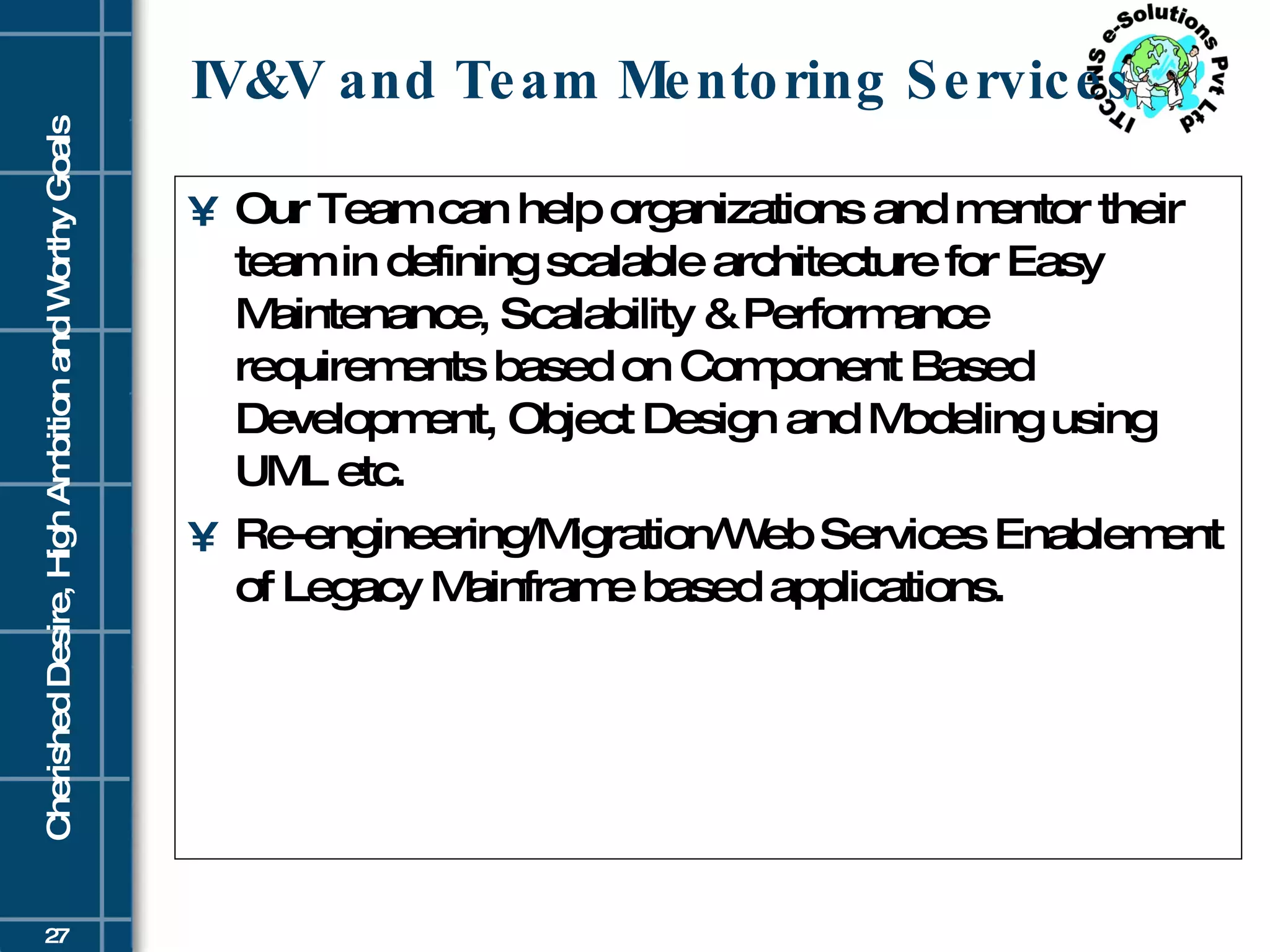 IV&V and Team Mentoring Services Our Team can help organizations and mentor their team in defining scalable architecture for Easy Maintenance, Scalability & Performance requirements based on Component Based Development, Object Design and Modeling using UML etc. Re-engineering/Migration/Web Services Enablement of Legacy Mainframe based applications.  