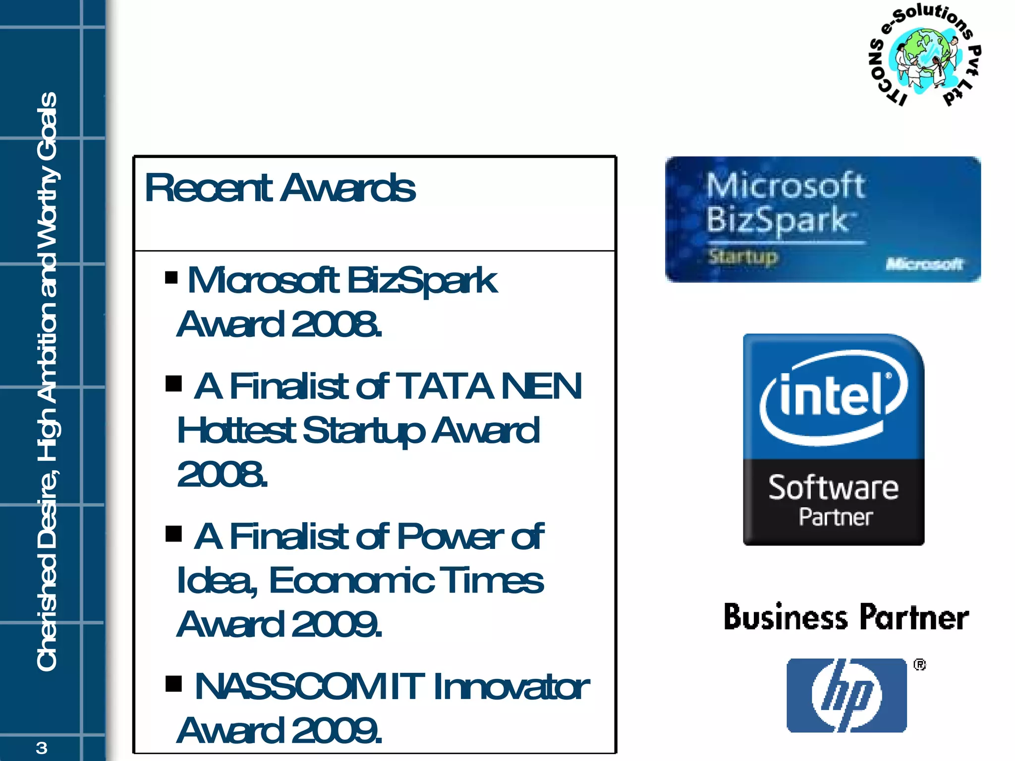 Recent Awards Microsoft BizSpark Award 2008. A Finalist of TATA NEN Hottest Startup Award 2008. A Finalist of Power of Idea, Economic Times Award 2009. NASSCOM IT Innovator Award 2009.  