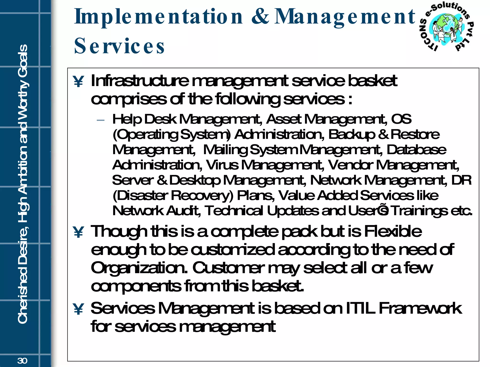 Implementation & Management Services Infrastructure management service basket comprises of the following services :  Help Desk Management, Asset Management, OS (Operating System) Administration, Backup & Restore Management,  Mailing System Management, Database Administration, Virus Management, Vendor Management, Server & Desktop Management, Network Management, DR (Disaster Recovery) Plans, Value Added Services like Network Audit, Technical Updates and User’s Trainings etc.  Though this is a complete pack but is Flexible enough to be customized according to the need of Organization. Customer may select all or a few components from this basket.  Services Management is based on ITIL Framework for services management 