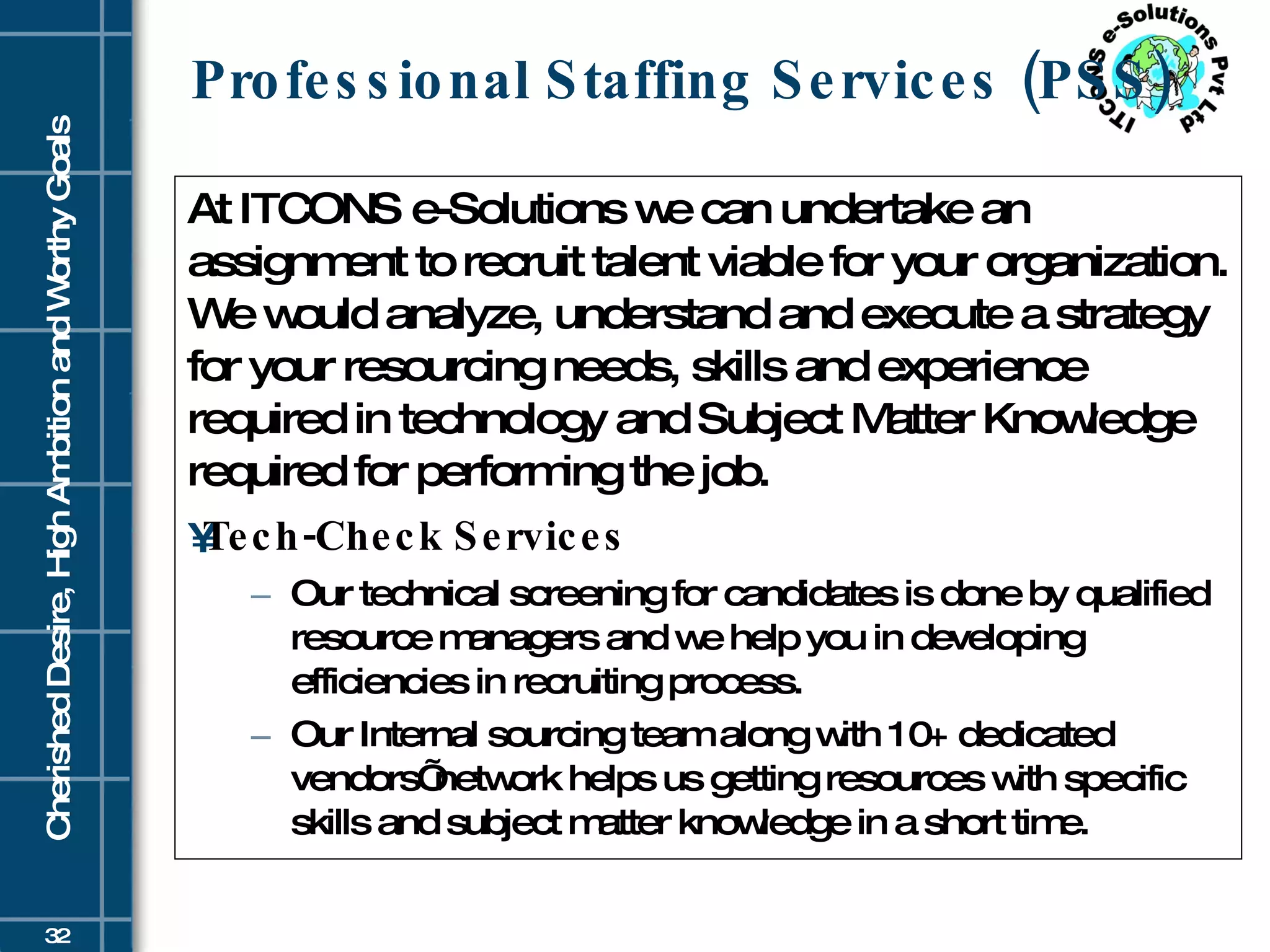 Professional Staffing Services (PSS) At ITCONS e-Solutions we can undertake an assignment to recruit talent viable for your organization. We would analyze, understand and execute a strategy for your resourcing needs, skills and experience required in technology and Subject Matter Knowledge required for performing the job.  Tech-Check Services Our technical screening for candidates is done by qualified resource managers and we help you in developing efficiencies in recruiting process.  Our Internal sourcing team along with 10+ dedicated vendors’ network helps us getting resources with specific skills and subject matter knowledge in a short time. 