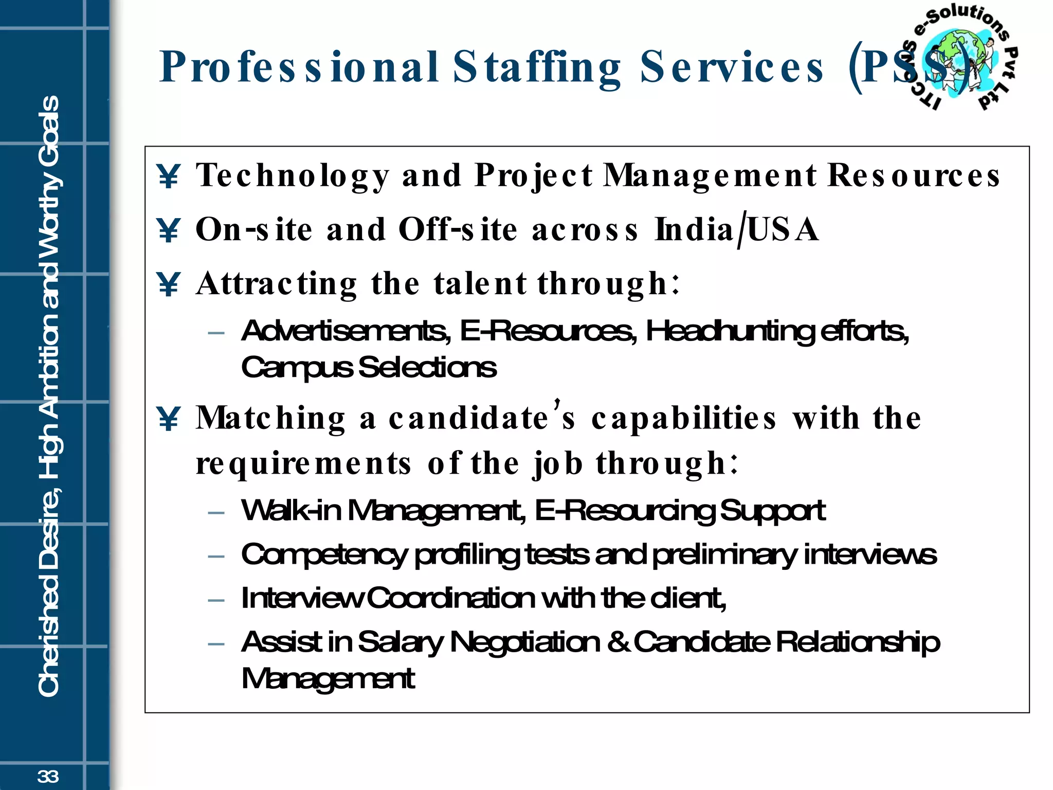 Professional Staffing Services (PSS) Technology and Project Management Resources On-site and Off-site across India/USA Attracting the talent through:  Advertisements, E-Resources, Headhunting efforts, Campus Selections Matching a candidate’s capabilities with the requirements of the job through:   Walk-in Management, E-Resourcing Support Competency profiling tests and preliminary interviews Interview Coordination with the client,  Assist in Salary Negotiation & Candidate Relationship Management 