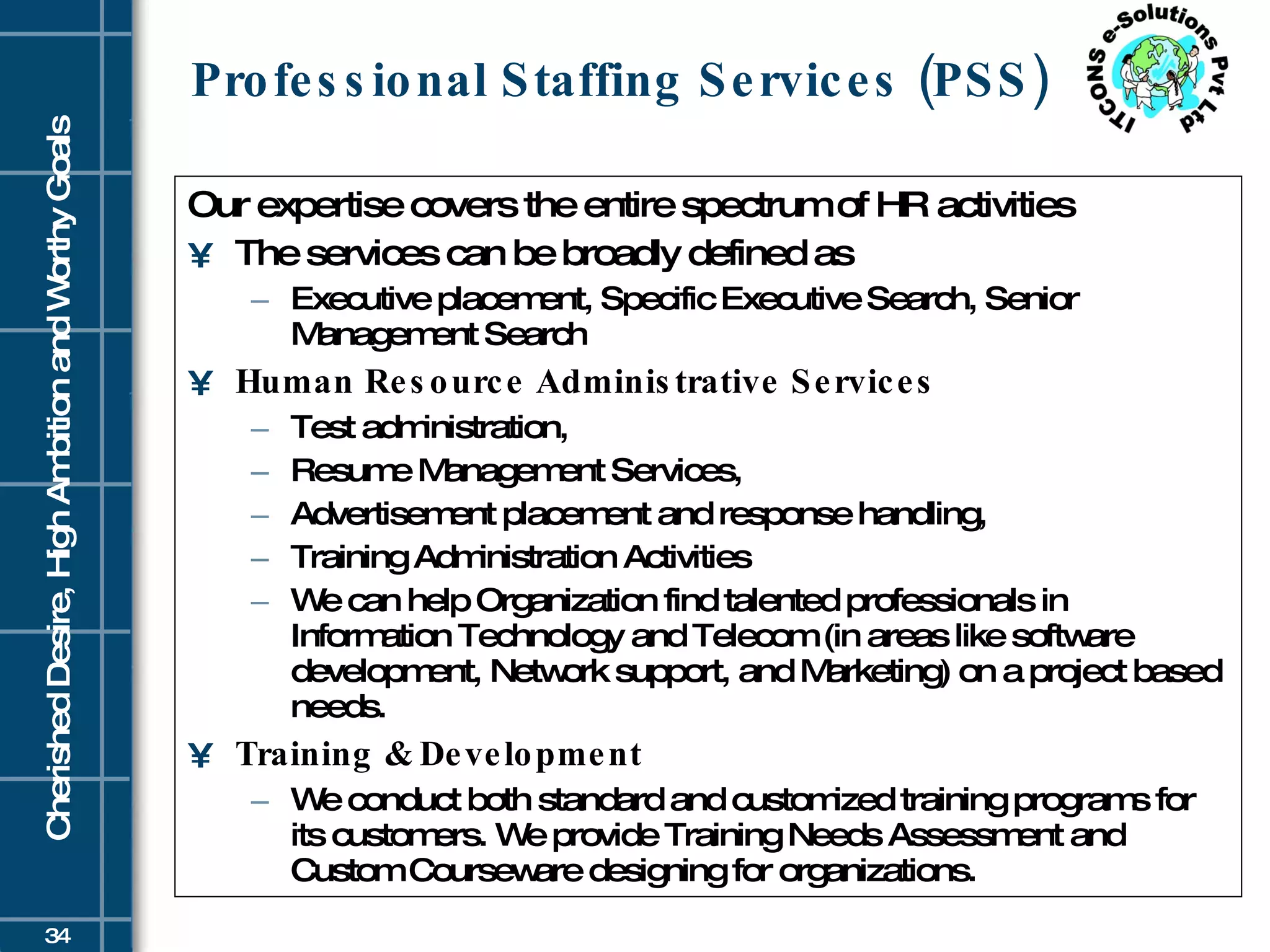 Professional Staffing Services (PSS) Our expertise covers the entire spectrum of HR activities  The services can be broadly defined as  Executive placement, Specific Executive Search, Senior Management Search Human Resource Administrative Services   Test administration,  Resume Management Services,  Advertisement placement and response handling, Training Administration Activities  We can help Organization find talented professionals in Information Technology and Telecom (in areas like software development, Network support, and Marketing) on a project based needs.  Training & Development We conduct both standard and customized training programs for its customers. We provide Training Needs Assessment and Custom Courseware designing for organizations.  