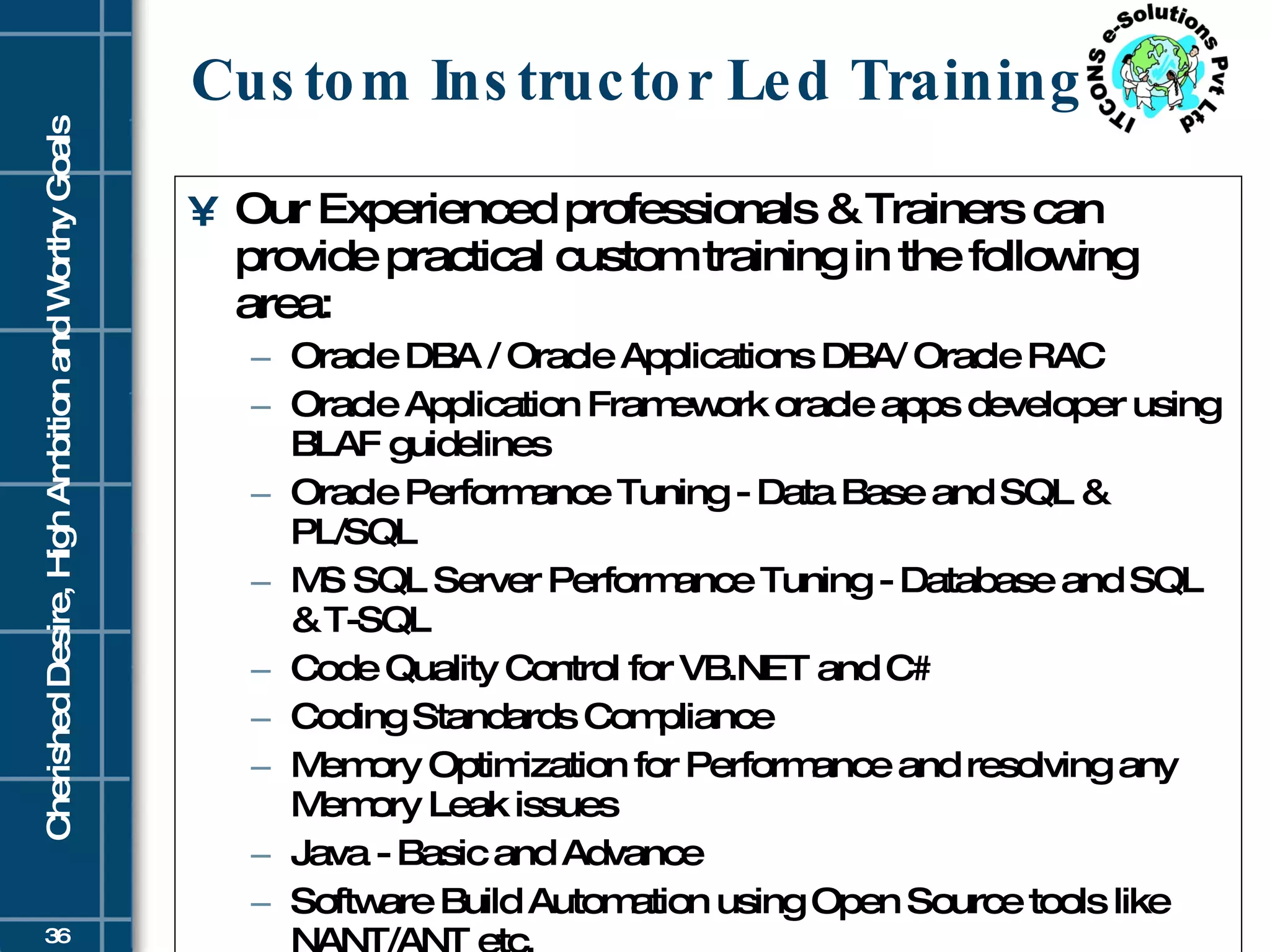 Custom Instructor Led Training Our Experienced professionals & Trainers can provide practical custom training in the following area: Oracle DBA / Oracle Applications DBA/ Oracle RAC  Oracle Application Framework oracle apps developer using BLAF guidelines  Oracle Performance Tuning - Data Base and SQL & PL/SQL  MS SQL Server Performance Tuning - Database and SQL & T-SQL  Code Quality Control for VB.NET and C#  Coding Standards Compliance  Memory Optimization for Performance and resolving any Memory Leak issues  Java - Basic and Advance  Software Build Automation using Open Source tools like NANT/ANT etc.  