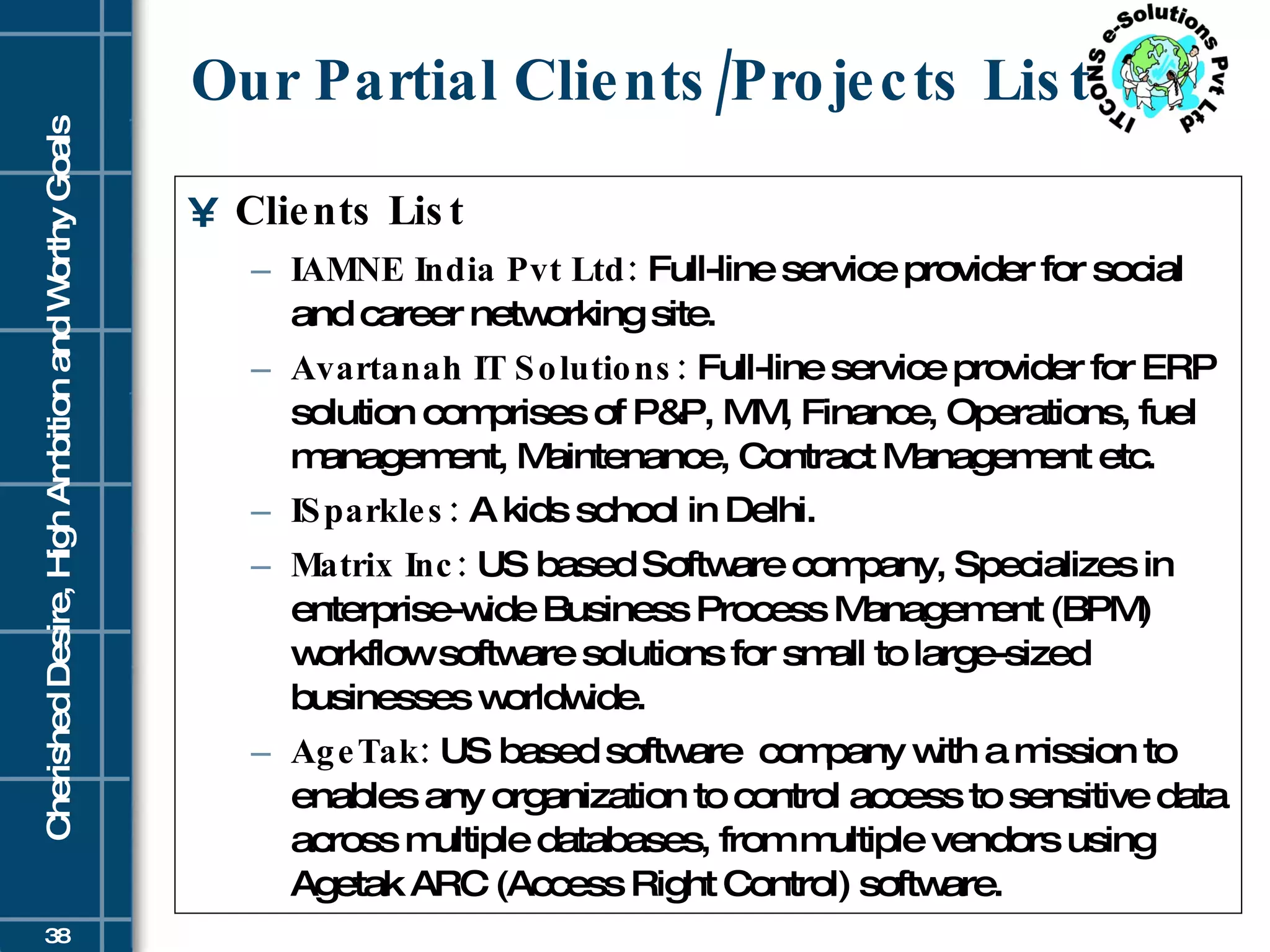 Our Partial Clients/Projects List Clients List IAMNE India Pvt Ltd:  Full-line service provider for social and career networking site. Avartanah IT Solutions:  Full-line service provider for ERP solution comprises of P&P, MM, Finance, Operations, fuel management, Maintenance, Contract Management etc. ISparkles:  A kids school in Delhi. Matrix Inc:  US based Software company, Specializes in enterprise-wide Business Process Management (BPM) workflow software solutions for small to large-sized businesses worldwide. AgeTak:  US based software  company with a mission to enables any organization to control access to sensitive data across multiple databases, from multiple vendors using Agetak ARC (Access Right Control) software. 