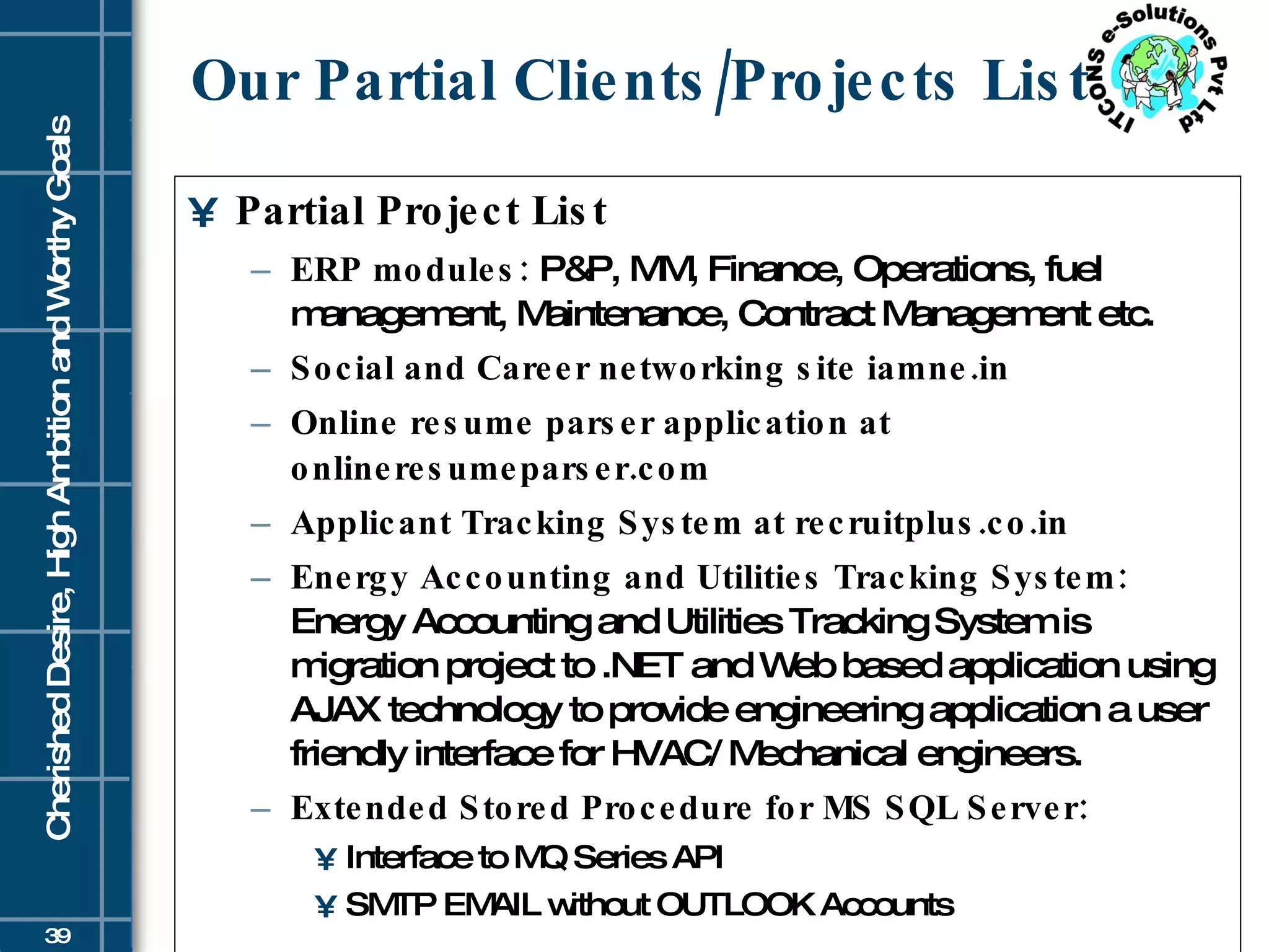 Our Partial Clients/Projects List Partial Project List ERP modules:  P&P, MM, Finance, Operations, fuel management, Maintenance, Contract Management etc. Social and Career networking site iamne.in  Online resume parser application at onlineresumeparser.com Applicant Tracking System at recruitplus.co.in Energy Accounting and Utilities Tracking System:  Energy Accounting and Utilities Tracking System is migration project to .NET and Web based application using AJAX technology to provide engineering application a user friendly interface for HVAC/ Mechanical engineers.  Extended Stored Procedure for MS SQL Server:   Interface to MQ Series API  SMTP EMAIL without OUTLOOK Accounts 