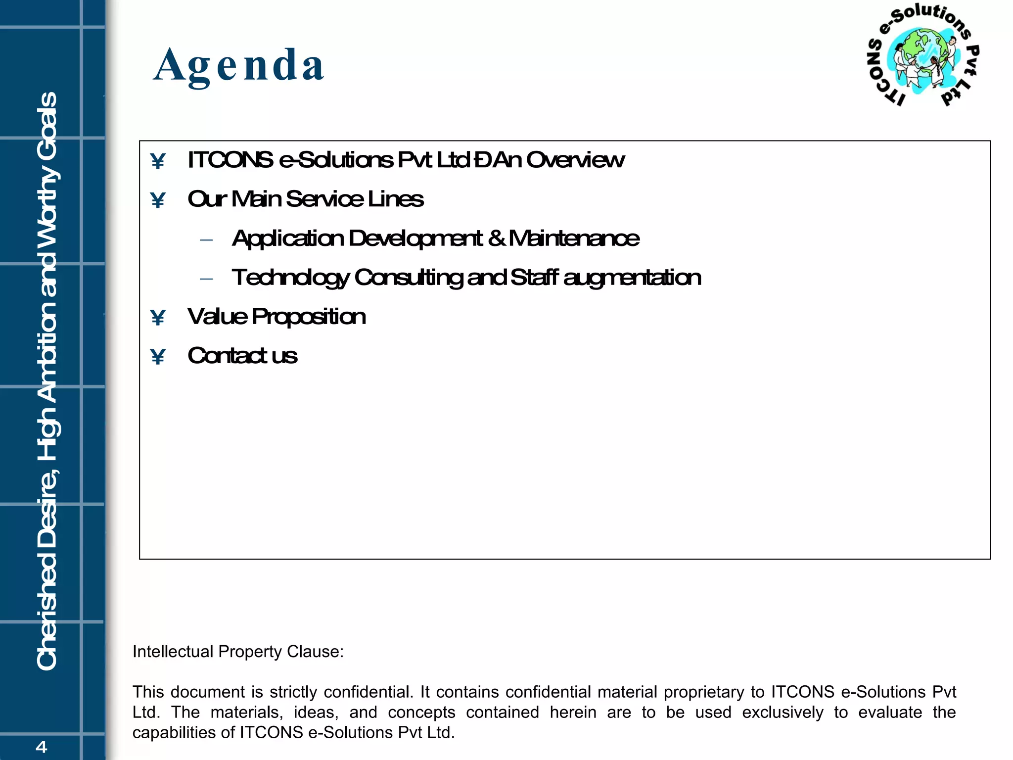Agenda ITCONS e-Solutions Pvt Ltd – An Overview Our Main Service Lines Application Development & Maintenance  Technology Consulting and Staff augmentation Value Proposition Contact us Intellectual Property Clause: This document is strictly confidential. It contains confidential material proprietary to ITCONS e-Solutions Pvt Ltd. The materials, ideas, and concepts contained herein are to be used exclusively to evaluate the capabilities of ITCONS e-Solutions Pvt Ltd. 