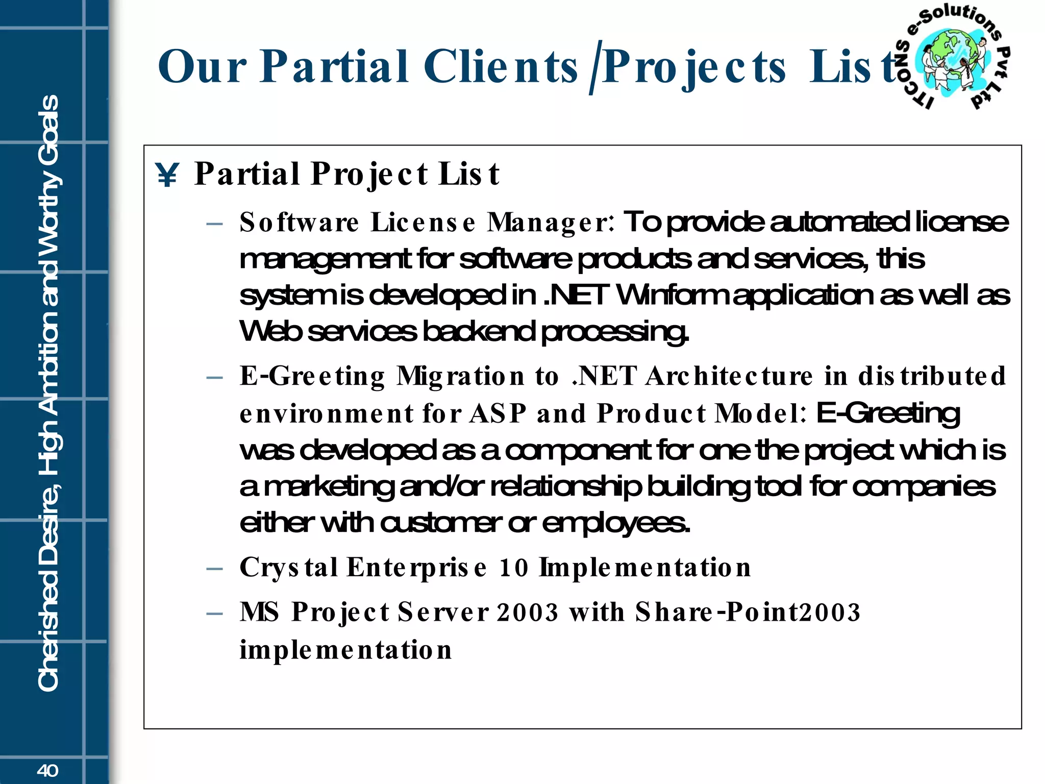 Our Partial Clients/Projects List Partial Project List Software License Manager:  To provide automated license management for software products and services, this system is developed in .NET Winform application as well as Web services backend processing. E-Greeting Migration to .NET Architecture in distributed environment for ASP and Product Model:  E-Greeting was developed as a component for one the project which is a marketing and/or relationship building tool for companies either with customer or employees. Crystal Enterprise 10 Implementation MS Project Server 2003 with Share-Point2003 implementation 