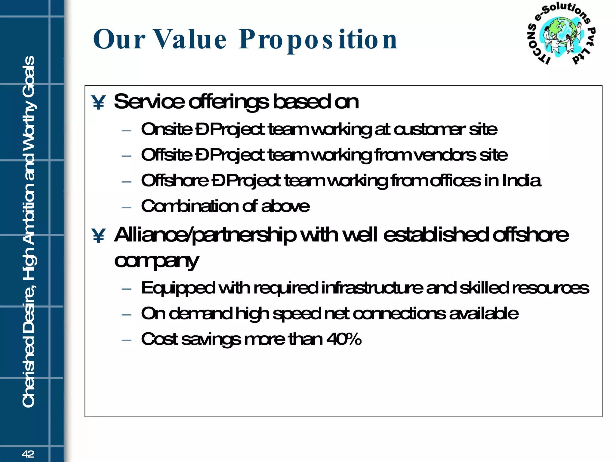 Our Value Proposition Service offerings based on Onsite – Project team working at customer site Offsite – Project team working from vendors site Offshore – Project team working from offices in India Combination of above Alliance/partnership with well established offshore company Equipped with required infrastructure and skilled resources On demand high speed net connections available  Cost savings more than 40% 