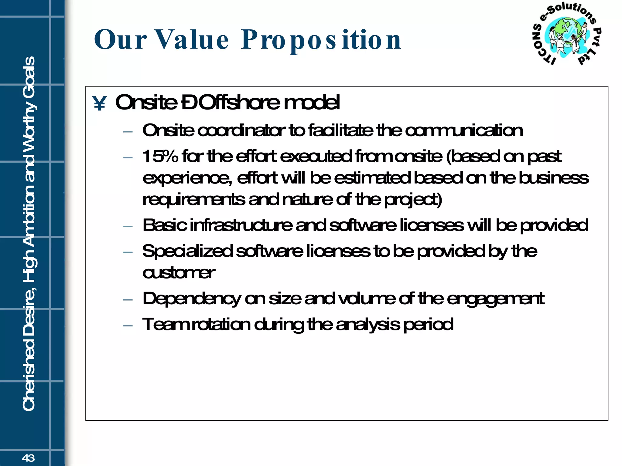 Our Value Proposition Onsite – Offshore model Onsite coordinator to facilitate the communication 15% for the effort executed from onsite (based on past experience, effort will be estimated based on the business requirements and nature of the project) Basic infrastructure and software licenses will be provided Specialized software licenses to be provided by the customer Dependency on size and volume of the engagement Team rotation during the analysis period 
