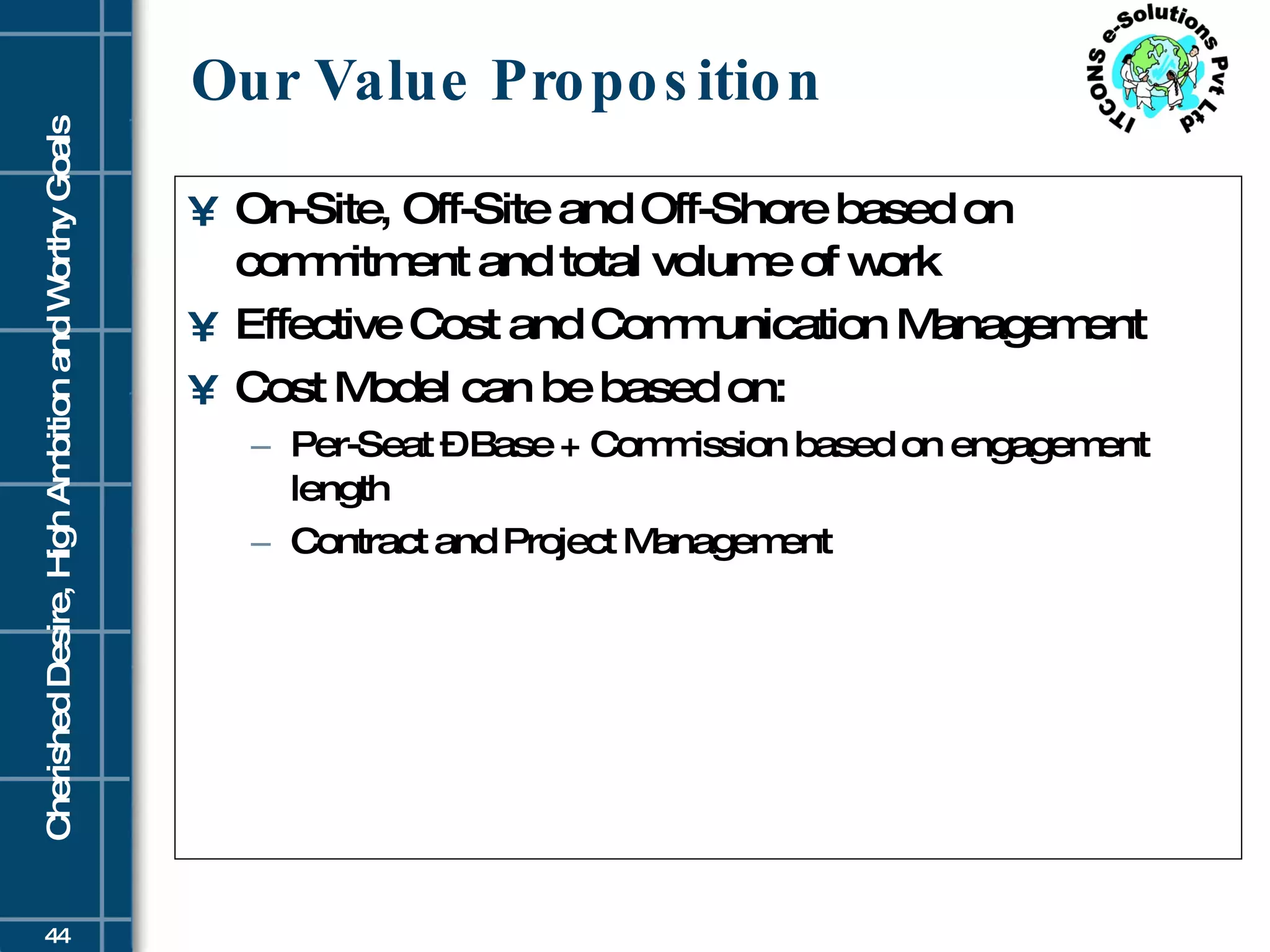 Our Value Proposition On-Site, Off-Site and Off-Shore based on commitment and total volume of work Effective Cost and Communication Management Cost Model can be based on: Per-Seat – Base + Commission based on engagement length Contract and Project Management 
