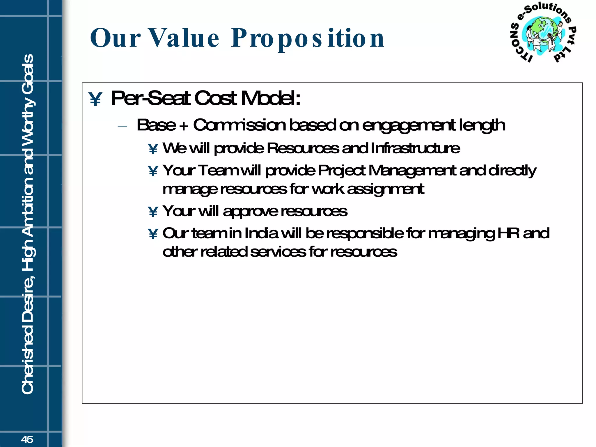 Our Value Proposition Per-Seat Cost Model: Base + Commission based on engagement length We will provide Resources and Infrastructure Your Team will provide Project Management and directly manage resources for work assignment Your will approve resources Our team in India will be responsible for managing HR and other related services for resources 