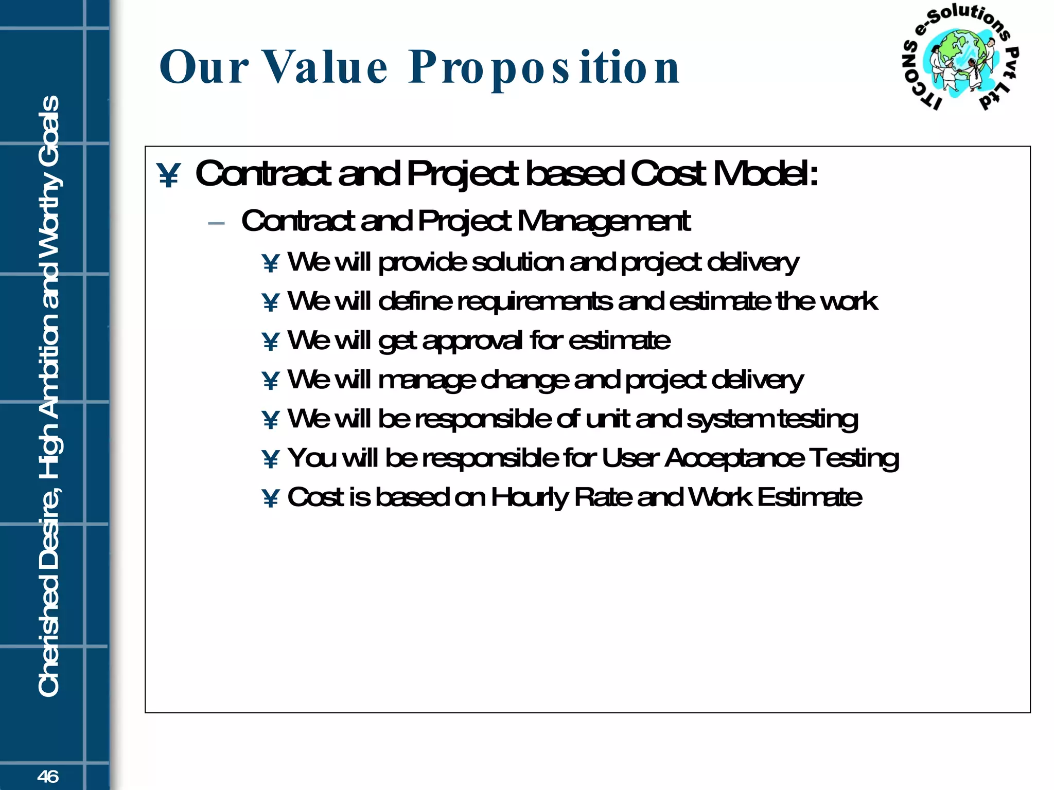 Our Value Proposition Contract and Project based Cost Model: Contract and Project Management We will provide solution and project delivery We will define requirements and estimate the work We will get approval for estimate We will manage change and project delivery We will be responsible of unit and system testing You will be responsible for User Acceptance Testing Cost is based on Hourly Rate and Work Estimate 