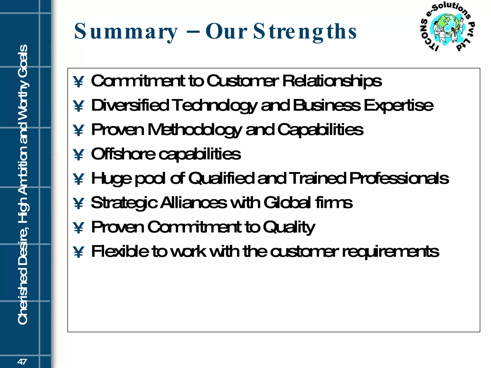 Summary – Our Strengths Commitment to Customer Relationships Diversified Technology and Business Expertise Proven Methodology and Capabilities Offshore capabilities Huge pool of Qualified and Trained Professionals Strategic Alliances with Global firms Proven Commitment to Quality Flexible to work with the customer requirements 