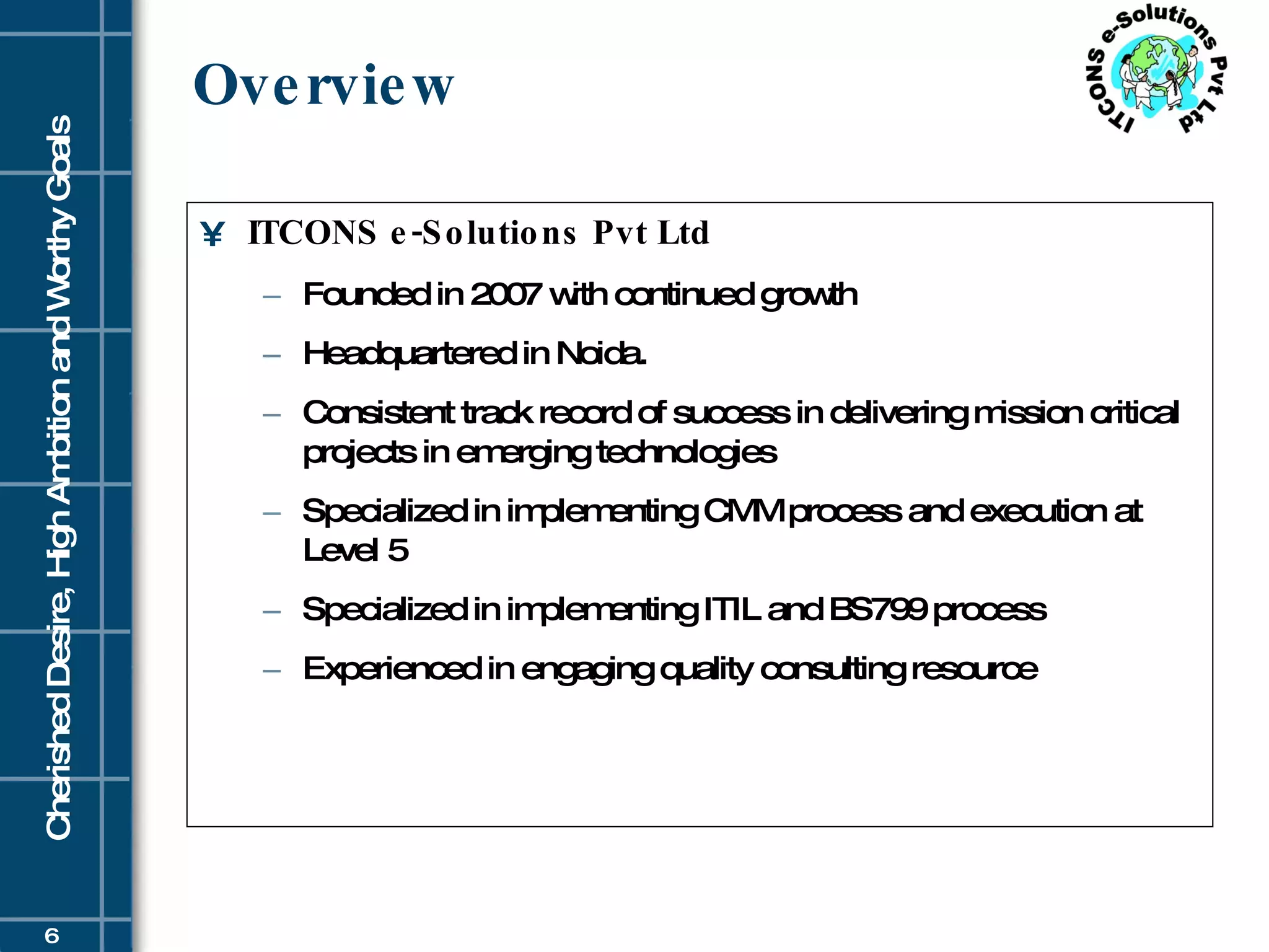 Overview ITCONS e-Solutions Pvt Ltd Founded in 2007 with continued growth  Headquartered in Noida. Consistent track record of success in delivering mission critical projects in emerging technologies Specialized in implementing CMM process and execution at Level 5 Specialized in implementing ITIL and BS799 process Experienced in engaging quality consulting resource 