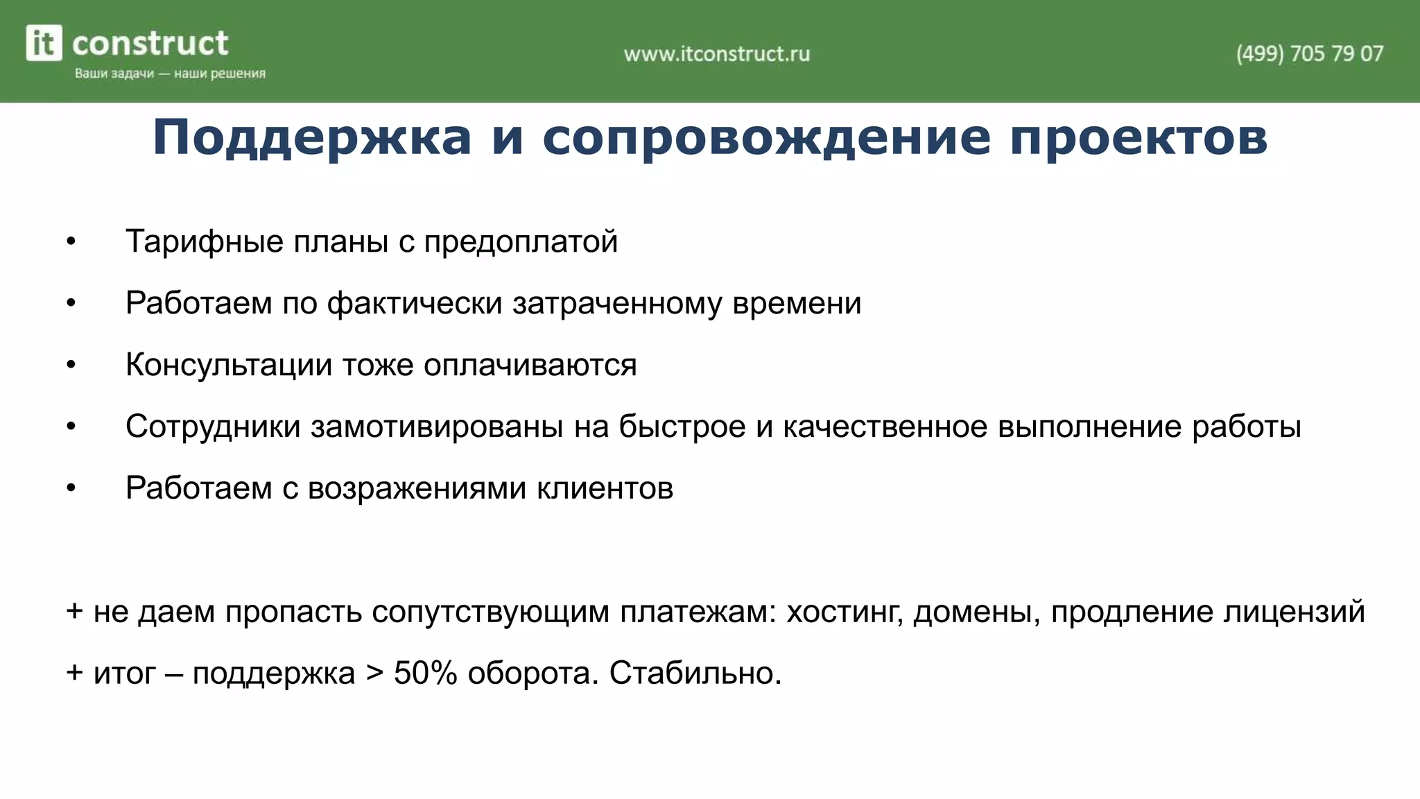 Поддержка и сопровождение проектов 
• Тарифные планы с предоплатой 
• Работаем по фактически затраченному времени 
• Консультации тоже оплачиваются 
• Сотрудники замотивированы на быстрое и качественное выполнение работы 
• Работаем с возражениями клиентов 
+ не даем пропасть сопутствующим платежам: хостинг, домены, продление лицензий 
+ итог – поддержка > 50% оборота. Стабильно. 
 
