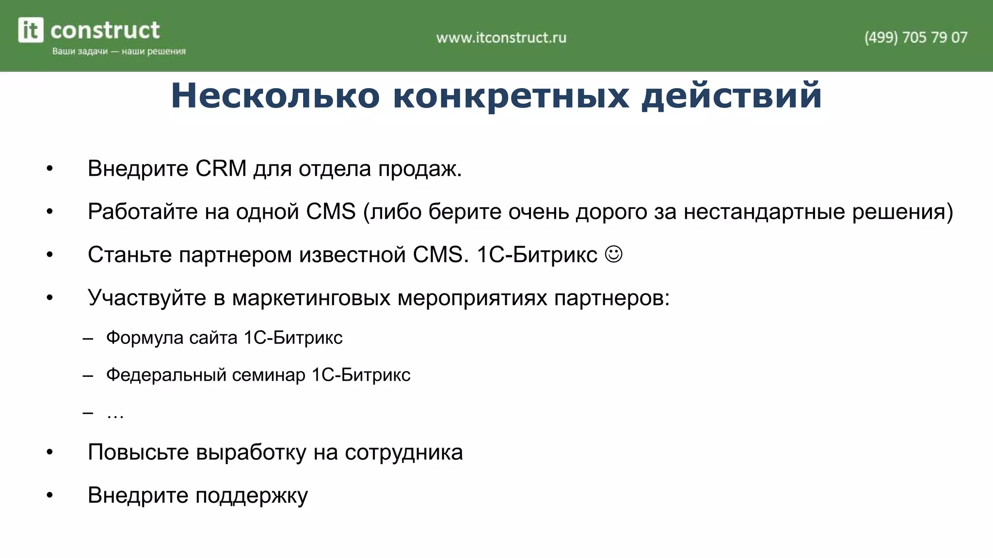 Несколько конкретных действий 
• Внедрите CRM для отдела продаж. 
• Работайте на одной CMS (либо берите очень дорого за нестандартные решения) 
• Станьте партнером известной CMS. 1С-Битрикс  
• Участвуйте в маркетинговых мероприятиях партнеров: 
– Формула сайта 1С-Битрикс 
– Федеральный семинар 1С-Битрикс 
– … 
• Повысьте выработку на сотрудника 
• Внедрите поддержку 
 