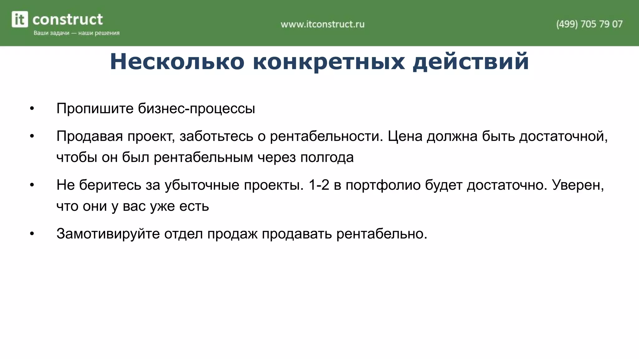 Несколько конкретных действий 
• Пропишите бизнес-процессы 
• Продавая проект, заботьтесь о рентабельности. Цена должна быть достаточной, 
чтобы он был рентабельным через полгода 
• Не беритесь за убыточные проекты. 1-2 в портфолио будет достаточно. Уверен, 
что они у вас уже есть 
• Замотивируйте отдел продаж продавать рентабельно. 
 