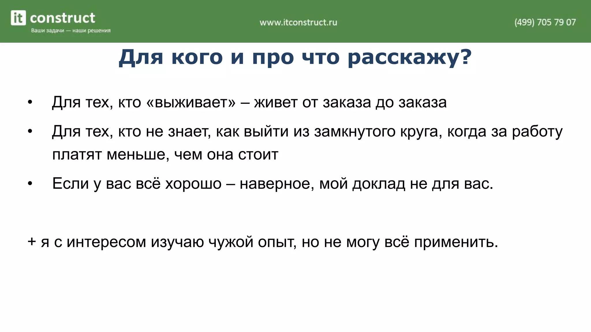 Для кого и про что расскажу? 
• Для тех, кто «выживает» – живет от заказа до заказа 
• Для тех, кто не знает, как выйти из замкнутого круга, когда за работу 
платят меньше, чем она стоит 
• Если у вас всё хорошо – наверное, мой доклад не для вас. 
+ я с интересом изучаю чужой опыт, но не могу всё применить. 
 