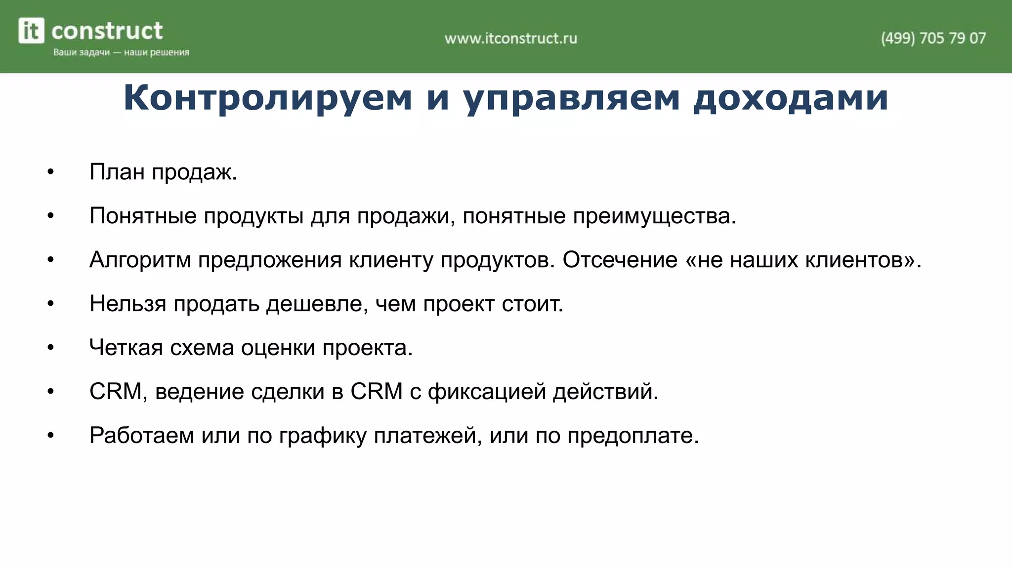 Контролируем и управляем доходами 
• План продаж. 
• Понятные продукты для продажи, понятные преимущества. 
• Алгоритм предложения клиенту продуктов. Отсечение «не наших клиентов». 
• Нельзя продать дешевле, чем проект стоит. 
• Четкая схема оценки проекта. 
• CRM, ведение сделки в CRM с фиксацией действий. 
• Работаем или по графику платежей, или по предоплате. 
 