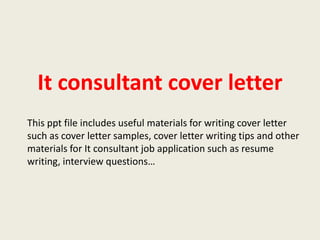 It consultant cover letter
This ppt file includes useful materials for writing cover letter
such as cover letter samples, cover letter writing tips and other
materials for It consultant job application such as resume
writing, interview questions…

 