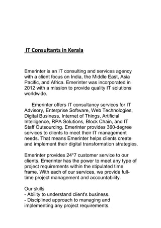 IT Consultants in Kerala
Emerinter is an IT consulting and services agency
with a client focus on India, the Middle East, Asia
Pacific, and Africa. Emerinter was incorporated in
2012 with a mission to provide quality IT solutions
worldwide.
Emerinter offers IT consultancy services for IT
Advisory, Enterprise Software, Web Technologies,
Digital Business, Internet of Things, Artificial
Intelligence, RPA Solutions, Block Chain, and IT
Staff Outsourcing. Emerinter provides 360-degree
services to clients to meet their IT management
needs. That means Emerinter helps clients create
and implement their digital transformation strategies.
Emerinter provides 24*7 customer service to our
clients. Emerinter has the power to meet any type of
project requirements within the stipulated time
frame. With each of our services, we provide full-
time project management and accountability.
Our skills
- Ability to understand client's business.
- Disciplined approach to managing and
implementing any project requirements.
 
