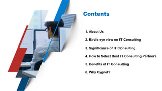 Contents
1. About Us
2. Bird’s-eye view on IT Consulting
3. Significance of IT Consulting
4. How to Select Best IT Consulting Partner?
5. Benefits of IT Consulting
6. Why Cygnet?
 