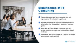 Significance of IT
Consulting
Empower people to work in innovative way and
encourage communication via traditional and digital
methods
Provide assistance on critical technology limitations
which otherwise obstruct them to achieve business
goals
Easy collaboration with tech-consulting firm with
higher domain knowledge & experience
Leveraging IT consulting services to gain competitive
advantage to maximize ROI
 