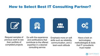 Request samples of
previous work to see
their portfolio of
completed projects
How to Select Best IT Consulting Partner?
Go with the experience
and certifications that
contribute to the offered
expertise in a desired
consulting service
Emphasis more on soft
skills such as reliability,
communication, and a
team-work attitude
Have a look on
technologies,
methodologies & tools
that IT consultants
must master
 