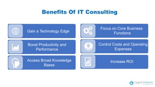 Benefits Of IT Consulting
Gain a Technology Edge
Boost Productivity and
Performance
Access Broad Knowledge
Bases
Focus on Core Business
Functions
Control Costs and Operating
Expenses
Increase ROI
 