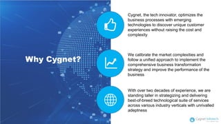 Cygnet, the tech innovator, optimizes the
business processes with emerging
technologies to discover unique customer
experiences without raising the cost and
complexity
We calibrate the market complexities and
follow a unified approach to implement the
comprehensive business transformation
strategy and improve the performance of the
business
With over two decades of experience, we are
standing taller in strategizing and delivering
best-of-breed technological suite of services
across various industry verticals with unrivalled
adeptness
Why Cygnet?
 
