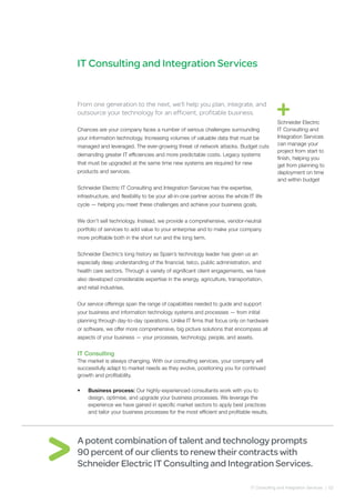 IT Consulting and Integration Services | 02
IT Consulting and Integration Services
From one generation to the next, we’ll help you plan, integrate, and
outsource your technology for an efficient, profitable business.
Chances are your company faces a number of serious challenges surrounding
your information technology. Increasing volumes of valuable data that must be
managed and leveraged. The ever-growing threat of network attacks. Budget cuts
demanding greater IT efficiencies and more predictable costs. Legacy systems
that must be upgraded at the same time new systems are required for new
products and services.
Schneider Electric IT Consulting and Integration Services has the expertise,
infrastructure, and flexibility to be your all-in-one partner across the whole IT life
cycle — helping you meet these challenges and achieve your business goals.
We don’t sell technology. Instead, we provide a comprehensive, vendor-neutral
portfolio of services to add value to your enterprise and to make your company
more profitable both in the short run and the long term.
Schneider Electric’s long history as Spain’s technology leader has given us an
especially deep understanding of the financial, telco, public administration, and
health care sectors. Through a variety of significant client engagements, we have
also developed considerable expertise in the energy, agriculture, transportation,
and retail industries.
Our service offerings span the range of capabilities needed to guide and support
your business and information technology systems and processes — from initial
planning through day-to-day operations. Unlike IT firms that focus only on hardware
or software, we offer more comprehensive, big picture solutions that encompass all
aspects of your business — your processes, technology, people, and assets.
IT Consulting
The market is always changing. With our consulting services, your company will
successfully adapt to market needs as they evolve, positioning you for continued
growth and profitability.
•	 Business process: Our highly-experienced consultants work with you to
design, optimise, and upgrade your business processes. We leverage the
experience we have gained in specific market sectors to apply best practices
and tailor your business processes for the most efficient and profitable results.
A potent combination of talent and technology prompts
90 percent of our clients to renew their contracts with
Schneider Electric IT Consulting and Integration Services.
Schneider Electric
IT Consulting and
Integration Services
can manage your
project from start to
finish, helping you
get from planning to
deployment on time
and within budget
 